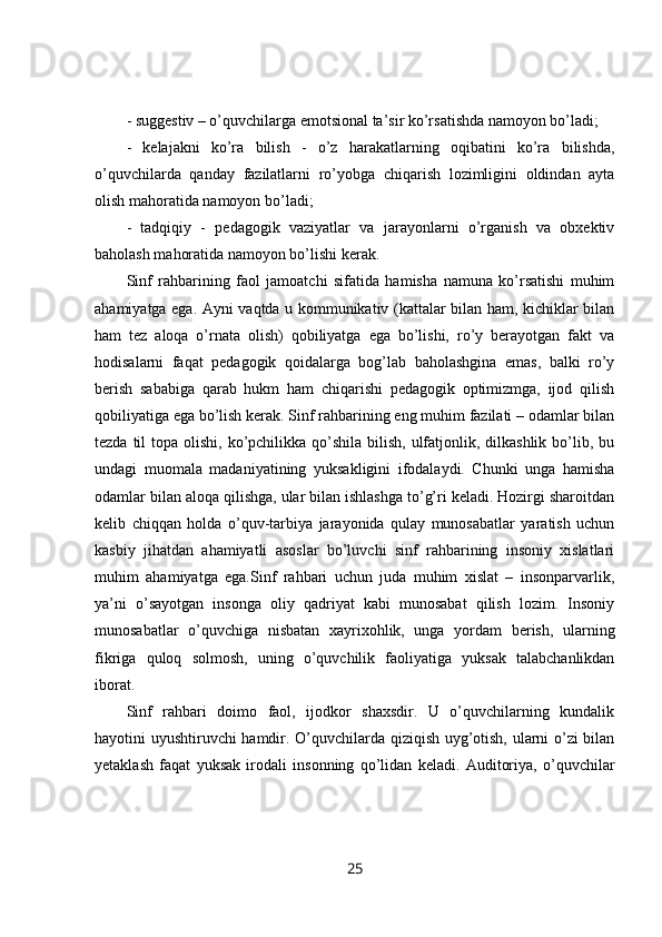 - suggestiv – o’quvchilarga emotsional ta’sir ko’rsatishda namoyon bo’ladi; 
-   kelajakni   ko’ra   bilish   -   o’z   harakatlarning   oqibatini   ko’ra   bilishda,
o’quvchilarda   qanday   fazilatlarni   ro’yobga   chiqarish   lozimligini   oldindan   ayta
olish mahoratida namoyon bo’ladi; 
-   tadqiqiy   -   pedagogik   vaziyatlar   va   jarayonlarni   o’rganish   va   obxektiv
baholash mahoratida namoyon bo’lishi kerak. 
Sinf   rahbarining   faol   jamoatchi   sifatida   hamisha   namuna   ko’rsatishi   muhim
ahamiyatga ega. Ayni vaqtda u kommunikativ (kattalar bilan ham, kichiklar bilan
ham   tez   aloqa   o’rnata   olish)   qobiliyatga   ega   bo’lishi,   ro’y   berayotgan   fakt   va
hodisalarni   faqat   pedagogik   qoidalarga   bog’lab   baholashgina   emas,   balki   ro’y
berish   sababiga   qarab   hukm   ham   chiqarishi   pedagogik   optimizmga,   ijod   qilish
qobiliyatiga ega bo’lish kerak. Sinf rahbarining eng muhim fazilati – odamlar bilan
tezda til  topa olishi, ko’pchilikka qo’shila bilish, ulfatjonlik, dilkashlik  bo’lib, bu
undagi   muomala   madaniyatining   yuksakligini   ifodalaydi.   Chunki   unga   hamisha
odamlar bilan aloqa qilishga, ular bilan ishlashga to’g’ri keladi. Hozirgi sharoitdan
kelib   chiqqan   holda   o’quv-tarbiya   jarayonida   qulay   munosabatlar   yaratish   uchun
kasbiy   jihatdan   ahamiyatli   asoslar   bo’luvchi   sinf   rahbarining   insoniy   xislatlari
muhim   ahamiyatga   ega.Sinf   rahbari   uchun   juda   muhim   xislat   –   insonparvarlik,
ya’ni   o’sayotgan   insonga   oliy   qadriyat   kabi   munosabat   qilish   lozim.   Insoniy
munosabatlar   o’quvchiga   nisbatan   xayrixohlik,   unga   yordam   berish,   ularning
fikriga   quloq   solmosh,   uning   o’quvchilik   faoliyatiga   yuksak   talabchanlikdan
iborat. 
Sinf   rahbari   doimo   faol,   ijodkor   shaxsdir.   U   o’quvchilarning   kundalik
hayotini uyushtiruvchi hamdir. O’quvchilarda qiziqish uyg’otish, ularni o’zi bilan
yetaklash   faqat   yuksak   irodali   insonning   qo’lidan   keladi.   Auditoriya,   o’quvchilar
25 