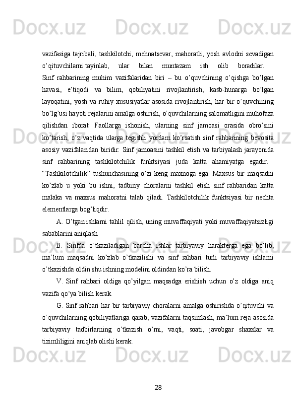 vazifasiga   tajribali,   tashkilotchi,   mehnatsevar,   mahoratli,   yosh   avlodni   sevadigan
o’qituvchilarni   tayinlab,   ular   bilan   muntazam   ish   olib   boradilar.  
Sinf   rahbarining   muhim   vazifalaridan   biri   –   bu   o’quvchining   o’qishga   bo’lgan
havasi,   e’tiqodi   va   bilim,   qobiliyatini   rivojlantirish,   kasb-hunarga   bo’lgan
layoqatini,   yosh   va   ruhiy   xususiyatlar   asosida   rivojlantirish,   har   bir   o’quvchining
bo’lg’usi hayoti rejalarini amalga oshirish, o’quvchilarning salomatligini muhofaza
qilishdan   iborat.   Faollarga   ishonish,   ularning   sinf   jamoasi   orasida   obro’sini
ko’tarish,   o’z   vaqtida   ularga   tegishli   yordam   ko’rsatish   sinf   rahbarining   bevosita
asosiy   vazifalaridan   biridir.   Sinf   jamoasini   tashkil   etish   va   tarbiyalash   jarayonida
sinf   rahbarining   tashkilotchilik   funktsiyasi   juda   katta   ahamiyatga   egadir.  
“Tashkilotchilik”   tushunchasining   o’zi   keng   maxnoga   ega.   Maxsus   bir   maqsadni
ko’zlab   u   yoki   bu   ishni,   tadbiriy   choralarni   tashkil   etish   sinf   rahbaridan   katta
malaka   va   maxsus   mahoratni   talab   qiladi.   Tashkilotchilik   funktsiyasi   bir   nechta
elementlarga bog’liqdir. 
A. O’tgan   ishlarni tahlil qilish, uning muvaffaqiyati  yoki  muvaffaqiyatsizligi
sabablarini aniqlash 
B.   Sinfda   o’tkaziladigan   barcha   ishlar   tarbiyaviy   harakterga   ega   bo’lib,
ma’lum   maqsadni   ko’zlab   o’tkazilishi   va   sinf   rahbari   turli   tarbiyaviy   ishlarni
o’tkazishda oldin shu ishning modelini oldindan ko’ra bilish. 
V.   Sinf   rahbari   oldiga   qo’yilgan   maqsadga   erishish   uchun   o’z   oldiga   aniq
vazifa qo’ya bilish kerak. 
G. Sinf rahbari har bir tarbiyaviy choralarni amalga oshirishda o’qituvchi va
o’quvchilarning qobiliyatlariga qarab, vazifalarni taqsimlash, ma’lum reja asosida
tarbiyaviy   tadbirlarning   o’tkazish   o’rni,   vaqti,   soati,   javobgar   shaxslar   va
tizimliligini aniqlab olishi kerak. 
28 