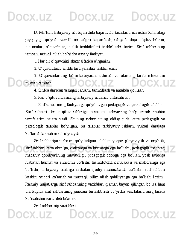 D. Ma’lum tarbiyaviy ish bajarishda bajaruvchi kishilarni ish uchastkalaridagi
joy-joyiga   qo’yish,   vazifalarni   to’g’ri   taqsimlash,   ishga   boshqa   o’qituvchilarni,
ota-onalar,   o’quvchilar,   otalik   tashkilotlari   tashkillashi   lozim.   Sinf   rahbarining
jamoani tashkil qilish bo’yicha asosiy faoliyati. 
1. Har bir o’quvchini shaxs sifatida o’rganish. 
2. O’quvchilarni sinfda tarbiyalashni tashkil etish. 
3.   O’quvchilarning   bilim-tarbiyasini   oshirish   va   ularning   tartib   intizomini
mustahkamlash. 
4. Sinfda darsdan tashqari ishlarni tashkillash va amakda qo’llash. 
5. Fan o’qituvchilarining tarbiyaviy ishlarini birlashtirish. 
1. Sinf rahbarining faoliyatiga qo’yiladigan pedagogik va psixologik talablar. 
Sinf   rahbari   fan   o’qituv   ishlariga   nisbatan   tarbiyaning   ko’p   qirrali   muhim
vazifalarini   bajara   oladi.   Shuning   uchun   uning   oldiga   juda   katta   pedagogik   va
psixologik   talablar   ko’yilgan,   bu   talablar   tarbiyaviy   ishlarni   yukori   darajaga
ko’tarishda muhim rol o’ynaydi. 
Sinf rahbariga nisbatan qo’yiladigan talablar: yuqori g’oyaviylik va onglilik;
sinf rahbari katta obro’ga, ehtiromga va hurmatga ega bo’lishi; pedagogik mahorat;
madaniy   qobiliyatining   mavjudligi;   pedagogik   odobga   ega   bo’lish;   yosh   avlodga
nisbatan  hurmat  va  ehtiromli   bo’lishi;   tashkilotchilik  malakasi   va mahoratiga  ega
bo’lishi;   tarbiyaviy   ishlarga   nisbatan   ijodiy   munosabatda   bo’lishi;   sinf   rahbari
kasbini   yuqori   ko’tarish   va   mustaqil   bilim   olish   qobiliyatiga   ega   bo’lishi   lozim.  
Rasmiy   hujjatlarga   sinf   rahbarining   vazifalari   qisman   bayon   qilingan   bo’lsa   ham
biz   kuyida   sinf   rahbarining   jamoani   birlashtirish   bo’yicha   vazifalarni   aniq   tarzda
ko’rsatishni zarur deb bilamiz. 
Sinf rahbarinig vazifalari: 
29 