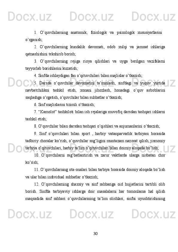 1.   O’quvchilarning   anatomik,   fiziologik   va   psixologik   xususiyatlarini  
o’rganish; 
2.   O’quvchilarning   kundalik   davomati,   odob   xulqi   va   jamoat   ishlariga
qatnashishini tekshirib borish; 
3.   O’quvchilarning   rejiga   rioya   qilishlari   va   uyga   berilgan   vazifalarni
tayyorlab borishlarini kuzatish; 
4. Sinfda ishlaydigan fan o’qituvchilari bilan majlislar o’tkazish; 
5.   Darsda   o’quvchilar   davomatini   ta’minlash,   sinfdagi   va   yuquv   yurtida
navbatchilikni   tashkil   etish,   xonani   jihozlash,   honadagi   o’quv   asboblarini
saqlashga o’rgatish, o’quvchilar bilan suhbatlar o’tkazish; 
6. Sinf majlislarini tizimli o’tkazish; 
7. “Kamolot” tashkiloti bilan ish rejalariga muvofiq darsdan tashqari ishlarni
tashkil etish; 
8. O’quvchilar bilan darsdan tashqari o’qishlari va anjumanlarini o’tkazish; 
9.   Sinf   o’quvchilari   bilan   sport   ,   harbiy   vatanparvarlik   tarbiyasi   borasida
tadbiriy choralar ko’rish, o’quvchilar sog’ligini muntazam nazorat qilish, jismoniy
tarbiya o’qituvchilari, harbiy ta’lim o’qituvchilari bilan doimiy aloqada bo’lish; 
10.   O’quvchilarni   rag’batlantirish   va   zarur   vaktlarda   ularga   nisbatan   chor
ko’rish; 
11. O’quvchilarning ota-onalari bilan tarbiya borasida doimiy aloqada bo’lish
va ular bilan individual suhbatlar o’tkazish; 
12.   O’quvchilarning   shaxsiy   va   sinf   rahbariga   oid   hujjatlarini   tartibli   olib
borish.   Sinfda   tarbiyaviy   ishlarga   doir   masalalarni   har   tomonlama   hal   qilish
maqsadida   sinf   rahbari   o’quvchilarining   ta’lim   olishlari,   sinfni   uyushtirishining
30 