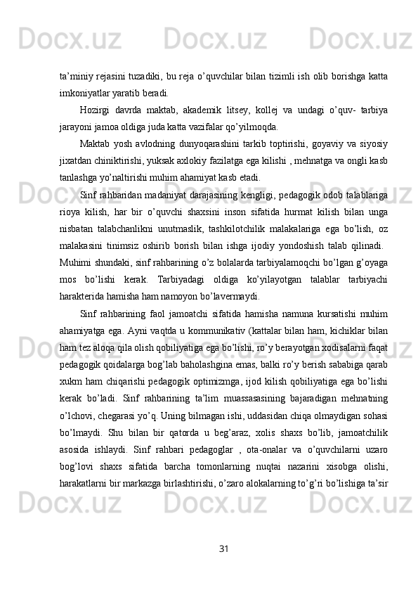 ta’miniy rejasini  tuzadiki, bu reja o’quvchilar bilan tizimli  ish olib borishga katta
imkoniyatlar yaratib beradi. 
Hozirgi   davrda   maktab,   akademik   litsey,   kollej   va   undagi   o’quv-   tarbiya
jarayoni jamoa oldiga juda katta vazifalar qo’yilmoqda.
Maktab   yosh   avlodning   dunyoqarashini   tarkib   toptirishi,   goyaviy   va   siyosiy
jixatdan chiniktirishi, yuksak axlokiy fazilatga ega kilishi , mehnatga va ongli kasb
tanlashga yo’naltirishi muhim ahamiyat kasb etadi. 
Sinf   rahbaridan  madaniyat  darajasining  kengligi,  pedagogik odob  talablariga
rioya   kilish,   har   bir   o’quvchi   shaxsini   inson   sifatida   hurmat   kilish   bilan   unga
nisbatan   talabchanlikni   unutmaslik,   tashkilotchilik   malakalariga   ega   bo’lish,   oz
malakasini   tinimsiz   oshirib   borish   bilan   ishga   ijodiy   yondoshish   talab   qilinadi.  
Muhimi shundaki, sinf rahbarining o’z bolalarda tarbiyalamoqchi bo’lgan g’oyaga
mos   bo’lishi   kerak.   Tarbiyadagi   oldiga   ko’yilayotgan   talablar   tarbiyachi
harakterida hamisha ham namoyon bo’lavermaydi. 
Sinf   rahbarining   faol   jamoatchi   sifatida   hamisha   namuna   kursatishi   muhim
ahamiyatga ega. Ayni vaqtda u kommunikativ (kattalar bilan ham, kichiklar bilan
ham tez aloqa qila olish qobiliyatiga ega bo’lishi, ro’y berayotgan xodisalarni faqat
pedagogik qoidalarga bog’lab baholashgina emas, balki ro’y berish sababiga qarab
xukm   ham   chiqarishi   pedagogik   optimizmga,   ijod   kilish   qobiliyatiga   ega   bo’lishi
kerak   bo’ladi.   Sinf   rahbarining   ta’lim   muassasasining   bajaradigan   mehnatning
o’lchovi, chegarasi yo’q. Uning bilmagan ishi, uddasidan chiqa olmaydigan sohasi
bo’lmaydi.   Shu   bilan   bir   qatorda   u   beg’araz,   xolis   shaxs   bo’lib,   jamoatchilik
asosida   ishlaydi.   Sinf   rahbari   pedagoglar   ,   ota-onalar   va   o’quvchilarni   uzaro
bog’lovi   shaxs   sifatida   barcha   tomonlarning   nuqtai   nazarini   xisobga   olishi,
harakatlarni bir markazga birlashtirishi, o’zaro alokalarning to’g’ri bo’lishiga ta’sir
31 