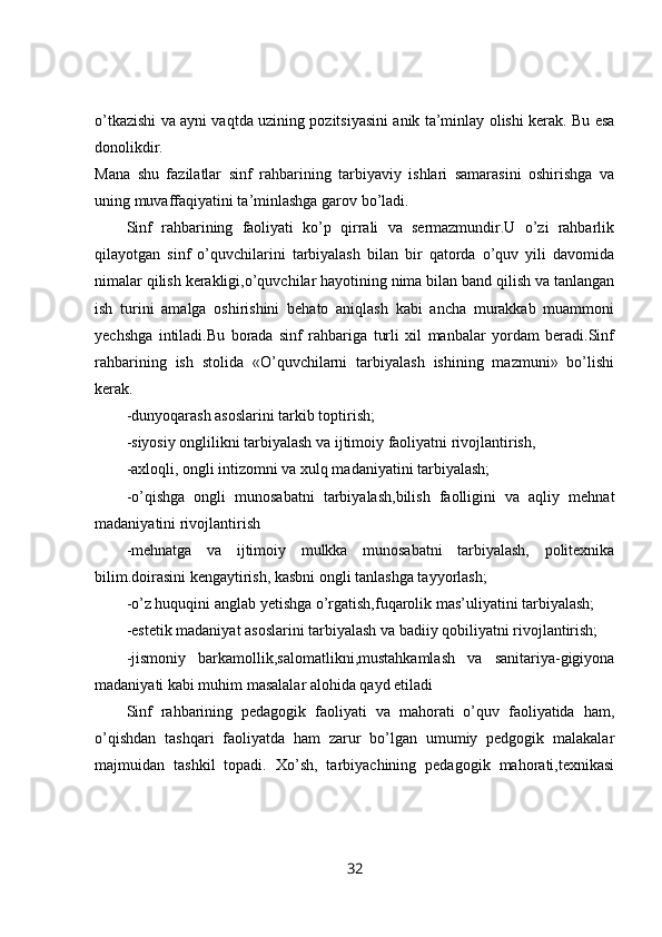 o’tkazishi va ayni vaqtda uzining pozitsiyasini anik ta’minlay olishi kerak. Bu esa
donolikdir.  
Mana   shu   fazilatlar   sinf   rahbarining   tarbiyaviy   ishlari   samarasini   oshirishga   va
uning muvaffaqiyatini ta’minlashga garov bo’ladi. 
Sinf   rahbarining   faoliyati   ko’p   qirrali   va   sermazmundir.U   o’zi   rahbarlik
qilayotgan   sinf   o’quvchilarini   tarbiyalash   bilan   bir   qatorda   o’quv   yili   davomida
nimalar qilish kerakligi,o’quvchilar hayotining nima bilan band qilish va tanlangan
ish   turini   amalga   oshirishini   behato   aniqlash   kabi   ancha   murakkab   muammoni
yechshga   intiladi.Bu   borada   sinf   rahbariga   turli   xil   manbalar   yordam   beradi.Sinf
rahbarining   ish   stolida   «O’quvchilarni   tarbiyalash   ishining   mazmuni»   bo’lishi
kerak. 
-dunyoqarash asoslarini tarkib toptirish; 
-siyosiy onglilikni tarbiyalash va ijtimoiy faoliyatni rivojlantirish, 
-axloqli, ongli intizomni va xulq madaniyatini tarbiyalash; 
-o’qishga   ongli   munosabatni   tarbiyalash,bilish   faolligini   va   aqliy   mehnat
madaniyatini rivojlantirish 
-mehnatga   va   ijtimoiy   mulkka   munosabatni   tarbiyalash,   politexnika
bilim.doirasini kengaytirish, kasbni ongli tanlashga tayyorlash; 
-o’z huquqini anglab yetishga o’rgatish,fuqarolik mas’uliyatini tarbiyalash; 
-estetik madaniyat asoslarini tarbiyalash va badiiy qobiliyatni rivojlantirish; 
-jismoniy   barkamollik,salomatlikni,mustahkamlash   va   sanitariya-gigiyona
madaniyati kabi muhim   masalalar alohida qayd etiladi 
Sinf   rahbarining   pedagogik   faoliyati   va   mahorati   o’quv   faoliyatida   ham,
o’qishdan   tashqari   faoliyatda   ham   zarur   bo’lgan   umumiy   pedgogik   malakalar
majmuidan   tashkil   topadi.   Xo’sh,   tarbiyachining   pedagogik   mahorati,texnikasi
32 