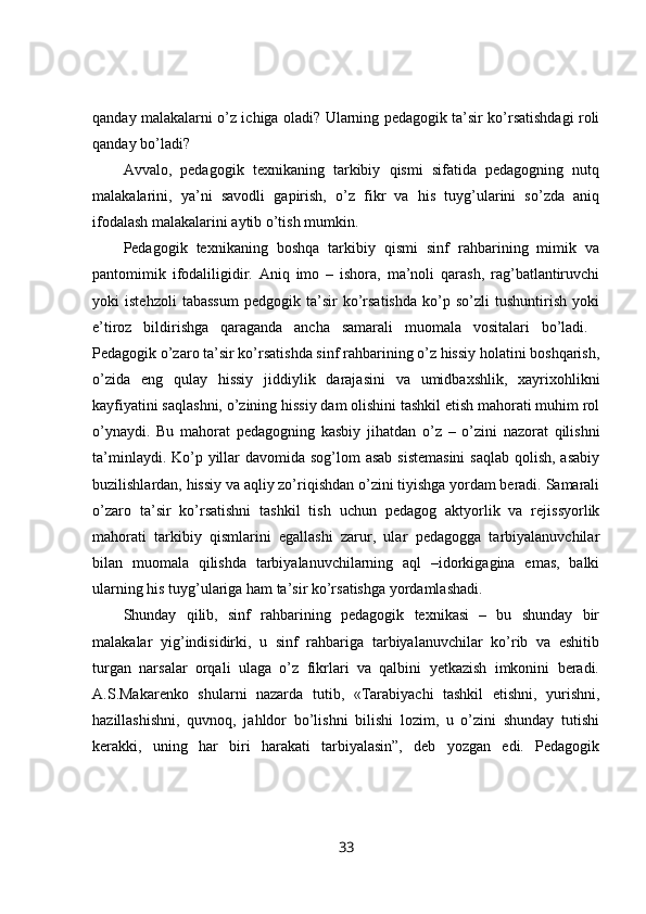 qanday malakalarni o’z ichiga oladi? Ularning pedagogik ta’sir ko’rsatishdagi roli
qanday bo’ladi? 
Avvalo,   pedagogik   texnikaning   tarkibiy   qismi   sifatida   pedagogning   nutq
malakalarini,   ya’ni   savodli   gapirish,   o’z   fikr   va   his   tuyg’ularini   so’zda   aniq
ifodalash malakalarini aytib o’tish mumkin. 
Pedagogik   texnikaning   boshqa   tarkibiy   qismi   sinf   rahbarining   mimik   va
pantomimik   ifodaliligidir.   Aniq   imo   –   ishora,   ma’noli   qarash,   rag’batlantiruvchi
yoki   istehzoli   tabassum   pedgogik   ta’sir   ko’rsatishda   ko’p   so’zli   tushuntirish   yoki
e’tiroz   bildirishga   qaraganda   ancha   samarali   muomala   vositalari   bo’ladi.  
Pedagogik o’zaro ta’sir ko’rsatishda sinf rahbarining o’z hissiy holatini boshqarish,
o’zida   eng   qulay   hissiy   jiddiylik   darajasini   va   umidbaxshlik,   xayrixohlikni
kayfiyatini saqlashni, o’zining hissiy dam olishini tashkil etish mahorati muhim rol
o’ynaydi.   Bu   mahorat   pedagogning   kasbiy   jihatdan   o’z   –   o’zini   nazorat   qilishni
ta’minlaydi. Ko’p yillar  davomida sog’lom asab sistemasini  saqlab  qolish, asabiy
buzilishlardan, hissiy va aqliy zo’riqishdan o’zini tiyishga yordam beradi. Samarali
o’zaro   ta’sir   ko’rsatishni   tashkil   tish   uchun   pedagog   aktyorlik   va   rejissyorlik
mahorati   tarkibiy   qismlarini   egallashi   zarur,   ular   pedagogga   tarbiyalanuvchilar
bilan   muomala   qilishda   tarbiyalanuvchilarning   aql   –idorkigagina   emas,   balki
ularning his tuyg’ulariga ham ta’sir ko’rsatishga yordamlashadi. 
Shunday   qilib,   sinf   rahbarining   pedagogik   texnikasi   –   bu   shunday   bir
malakalar   yig’indisidirki,   u   sinf   rahbariga   tarbiyalanuvchilar   ko’rib   va   eshitib
turgan   narsalar   orqali   ulaga   o’z   fikrlari   va   qalbini   yetkazish   imkonini   beradi.
A.S.Makarenko   shularni   nazarda   tutib,   «Tarabiyachi   tashkil   etishni,   yurishni,
hazillashishni,   quvnoq,   jahldor   bo’lishni   bilishi   lozim,   u   o’zini   shunday   tutishi
kerakki,   uning   har   biri   harakati   tarbiyalasin”,   deb   yozgan   edi.   Pedagogik
33 