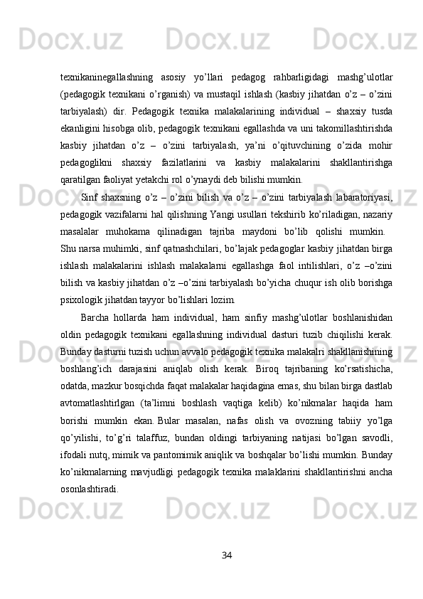 texnikaninegallashning   asosiy   yo’llari   pedagog   rahbarligidagi   mashg’ulotlar
(pedagogik   texnikani   o’rganish)   va  mustaqil   ishlash   (kasbiy   jihatdan   o’z   –   o’zini
tarbiyalash)   dir.   Pedagogik   texnika   malakalarining   individual   –   shaxsiy   tusda
ekanligini hisobga olib, pedagogik texnikani egallashda va uni takomillashtirishda
kasbiy   jihatdan   o’z   –   o’zini   tarbiyalash,   ya’ni   o’qituvchining   o’zida   mohir
pedagoglikni   shaxsiy   fazilatlarini   va   kasbiy   malakalarini   shakllantirishga
qaratilgan faoliyat yetakchi rol o’ynaydi deb bilishi mumkin. 
Sinf   shaxsning   o’z   –   o’zini   bilish   va   o’z   –   o’zini   tarbiyalash   labaratoriyasi,
pedagogik vazifalarni hal qilishning Yangi usullari tekshirib ko’riladigan, nazariy
masalalar   muhokama   qilinadigan   tajriba   maydoni   bo’lib   qolishi   mumkin.  
Shu narsa muhimki, sinf qatnashchilari, bo’lajak pedagoglar kasbiy jihatdan birga
ishlash   malakalarini   ishlash   malakalarni   egallashga   faol   intilishlari,   o’z   –o’zini
bilish va kasbiy jihatdan o’z –o’zini tarbiyalash bo’yicha chuqur ish olib borishga
psixologik jihatdan tayyor bo’lishlari lozim. 
Barcha   hollarda   ham   individual,   ham   sinfiy   mashg’ulotlar   boshlanishidan
oldin   pedagogik   texnikani   egallashning   individual   dasturi   tuzib   chiqilishi   kerak.
Bunday dasturni tuzish uchun avvalo pedagogik texnika malakalri shakllanishining
boshlang’ich   darajasini   aniqlab   olish   kerak.   Biroq   tajribaning   ko’rsatishicha,
odatda, mazkur bosqichda faqat malakalar haqidagina emas, shu bilan birga dastlab
avtomatlashtirlgan   (ta’limni   boshlash   vaqtiga   kelib)   ko’nikmalar   haqida   ham
borishi   mumkin   ekan.   Bular   masalan,   nafas   olish   va   ovozning   tabiiy   yo’lga
qo’yilishi,   to’g’ri   talaffuz,   bundan   oldingi   tarbiyaning   natijasi   bo’lgan   savodli,
ifodali nutq, mimik va pantomimik aniqlik va boshqalar bo’lishi mumkin. Bunday
ko’nikmalarning   mavjudligi   pedagogik   texnika   malaklarini   shakllantirishni   ancha
osonlashtiradi. 
34 