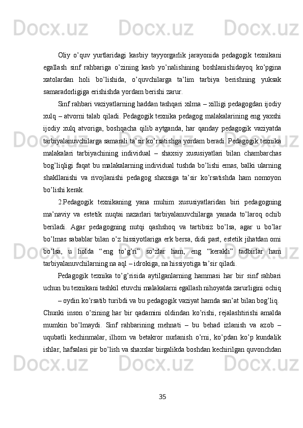 Oliy   o’quv   yurtlaridagi   kasbiy   tayyorgarlik   jarayonida   pedagogik   texnikani
egallash   sinf   rahbariga   o’zining   kasb   yo’nalishining   boshlanishidayoq   ko’pgina
xatolardan   holi   bo’lishida,   o’quvchilarga   ta’lim   tarbiya   berishning   yuksak
samaradorligiga erishishda yordam berishi zarur. 
Sinf rahbari vaziyatlarning haddan tashqari xilma – xilligi pedagogdan ijodiy
xulq – atvorni talab qiladi. Pedagogik texnika pedagog malakalarining eng yaxshi
ijodiy   xulq   atvoriga,   boshqacha   qilib   aytganda,   har   qanday   pedagogik   vaziyatda
tarbiyalanuvchilarga samarali ta’sir ko’rsatishga yordam beradi. Pedagogik texnika
malakalari   tarbiyachining   individual   –   shaxsiy   xususiyatlari   bilan   chambarchas
bog’liqligi faqat bu malakalarning individual  tushda  bo’lishi emas, balki ularning
shakllanishi   va   rivojlanishi   pedagog   shaxsiga   ta’sir   ko’rsatishda   ham   nomoyon
bo’lishi kerak. 
2.Pedagogik   texnikaning   yana   muhim   xususiyatlaridan   biri   pedagogning
ma’naviy   va   estetik   nuqtai   nazarlari   tarbiyalanuvchilarga   yanada   to’laroq   ochib
beriladi.   Agar   pedagogning   nutqi   qashshoq   va   tartibsiz   bo’lsa,   agar   u   bo’lar
bo’lmas sabablar  bilan o’z hissiyotlariga erk bersa, didi past, estetik jihatdan omi
bo’lsa,   u   holda   “eng   to’g’ri”   so’zlar   ham,   eng   “kerakli”   tadbirlar   ham
tarbiyalanuvchilarning na aql – idrokiga, na hissiyotiga ta’sir qiladi. 
Pedagogik   texnika   to’g’risida   aytilganlarning   hammasi   har   bir   sinf   rahbari
uchun bu texnikani tashkil etuvchi malakalarni egallash nihoyatda zarurligini ochiq
– oydin ko’rsatib turibdi va bu pedagogik vaziyat hamda san’at bilan bog’liq. 
Chunki   inson   o’zining   har   bir   qadamini   oldindan   ko’rishi,   rejalashtirishi   amalda
mumkin   bo’lmaydi.   Sinf   rahbarining   mehnati   –   bu   behad   izlanish   va   azob   –
uqubatli   kechinmalar,   ilhom   va   betakror   nurlanish   o’rni,   ko’pdan   ko’p   kundalik
ishlar, hafsalasi pir bo’lish va shaxslar birgalikda boshdan kechirilgan quvonchdan
35 