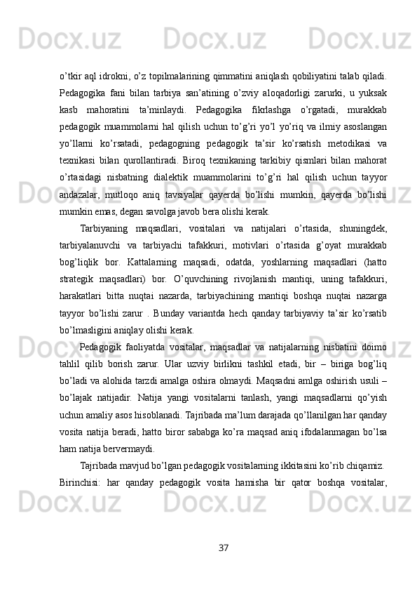 o’tkir aql idrokni, o’z topilmalarining qimmatini aniqlash qobiliyatini talab qiladi.
Pedagogika   fani   bilan   tarbiya   san’atining   o’zviy   aloqadorligi   zarurki,   u   yuksak
kasb   mahoratini   ta’minlaydi.   Pedagogika   fikrlashga   o’rgatadi,   murakkab
pedagogik   muammolarni   hal   qilish   uchun   to’g’ri   yo’l   yo’riq   va   ilmiy   asoslangan
yo’llarni   ko’rsatadi,   pedagogning   pedagogik   ta’sir   ko’rsatish   metodikasi   va
texnikasi   bilan   qurollantiradi.   Biroq   texnikaning   tarkibiy   qismlari   bilan   mahorat
o’rtasidagi   nisbatning   dialektik   muammolarini   to’g’ri   hal   qilish   uchun   tayyor
andazalar,   mutloqo   aniq   tavsiyalar   qayerda   bo’lishi   mumkin,   qayerda   bo’lishi
mumkin emas, degan savolga javob bera olishi kerak. 
Tarbiyaning   maqsadlari,   vositalari   va   natijalari   o’rtasida,   shuningdek,
tarbiyalanuvchi   va   tarbiyachi   tafakkuri,   motivlari   o’rtasida   g’oyat   murakkab
bog’liqlik   bor.   Kattalarning   maqsadi,   odatda,   yoshlarning   maqsadlari   (hatto
strategik   maqsadlari)   bor.   O’quvchining   rivojlanish   mantiqi,   uning   tafakkuri,
harakatlari   bitta   nuqtai   nazarda,   tarbiyachining   mantiqi   boshqa   nuqtai   nazarga
tayyor   bo’lishi   zarur   .   Bunday   variantda   hech   qanday   tarbiyaviy   ta’sir   ko’rsatib
bo’lmasligini aniqlay olishi kerak. 
Pedagogik   faoliyatda   vositalar,   maqsadlar   va   natijalarning   nisbatini   doimo
tahlil   qilib   borish   zarur.   Ular   uzviy   birlikni   tashkil   etadi,   bir   –   biriga   bog’liq
bo’ladi va alohida tarzdi amalga oshira olmaydi. Maqsadni amlga oshirish usuli –
bo’lajak   natijadir.   Natija   yangi   vositalarni   tanlash,   yangi   maqsadlarni   qo’yish
uchun amaliy asos hisoblanadi. Tajribada ma’lum darajada qo’llanilgan har qanday
vosita   natija  beradi,   hatto  biror   sababga   ko’ra   maqsad   aniq   ifodalanmagan   bo’lsa
ham natija bervermaydi. 
Tajribada mavjud bo’lgan pedagogik vositalarning ikkitasini ko’rib chiqamiz. 
Birinchisi:   har   qanday   pedagogik   vosita   hamisha   bir   qator   boshqa   vositalar,
37 