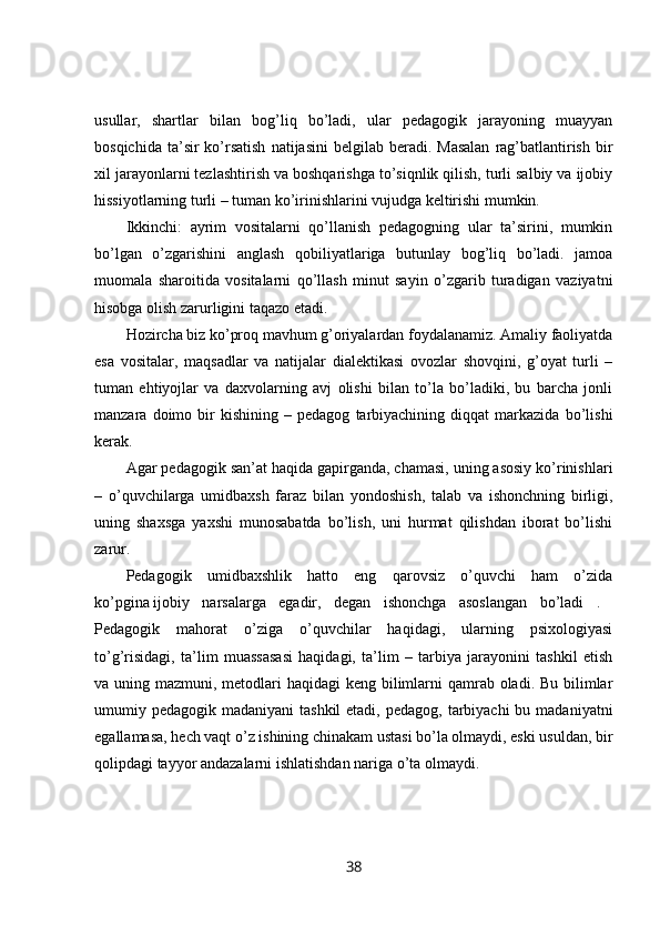 usullar,   shartlar   bilan   bog’liq   bo’ladi,   ular   pedagogik   jarayoning   muayyan
bosqichida  ta’sir  ko’rsatish   natijasini   belgilab beradi.  Masalan   rag’batlantirish  bir
xil jarayonlarni tezlashtirish va boshqarishga to’siqnlik qilish, turli salbiy va ijobiy
hissiyotlarning turli – tuman ko’irinishlarini vujudga keltirishi mumkin. 
Ikkinchi:   ayrim   vositalarni   qo’llanish   pedagogning   ular   ta’sirini,   mumkin
bo’lgan   o’zgarishini   anglash   qobiliyatlariga   butunlay   bog’liq   bo’ladi.   jamoa
muomala   sharoitida   vositalarni   qo’llash   minut   sayin   o’zgarib   turadigan   vaziyatni
hisobga olish zarurligini taqazo etadi. 
Hozircha biz ko’proq mavhum g’oriyalardan foydalanamiz. Amaliy faoliyatda
esa   vositalar,   maqsadlar   va   natijalar   dialektikasi   ovozlar   shovqini,   g’oyat   turli   –
tuman   ehtiyojlar   va   daxvolarning   avj   olishi   bilan   to’la   bo’ladiki,   bu   barcha   jonli
manzara  doimo   bir   kishining   –  pedagog   tarbiyachining   diqqat   markazida   bo’lishi
kerak. 
Agar pedagogik san’at haqida gapirganda, chamasi, uning asosiy ko’rinishlari
–   o’quvchilarga   umidbaxsh   faraz   bilan   yondoshish,   talab   va   ishonchning   birligi,
uning   shaxsga   yaxshi   munosabatda   bo’lish,   uni   hurmat   qilishdan   iborat   bo’lishi
zarur. 
Pedagogik   umidbaxshlik   hatto   eng   qarovsiz   o’quvchi   ham   o’zida
ko’pgina   ijobiy   narsalarga   egadir,   degan   ishonchga   asoslangan   bo’ladi   .  
Pedagogik   mahorat   o’ziga   o’quvchilar   haqidagi,   ularning   psixologiyasi
to’g’risidagi,   ta’lim   muassasasi   haqidagi,   ta’lim   –   tarbiya   jarayonini   tashkil   etish
va uning mazmuni, metodlari  haqidagi keng bilimlarni  qamrab oladi. Bu bilimlar
umumiy pedagogik madaniyani  tashkil  etadi,  pedagog, tarbiyachi  bu madaniyatni
egallamasa, hech vaqt o’z ishining chinakam ustasi bo’la olmaydi, eski usuldan, bir
qolipdagi tayyor andazalarni ishlatishdan nariga o’ta olmaydi. 
38 