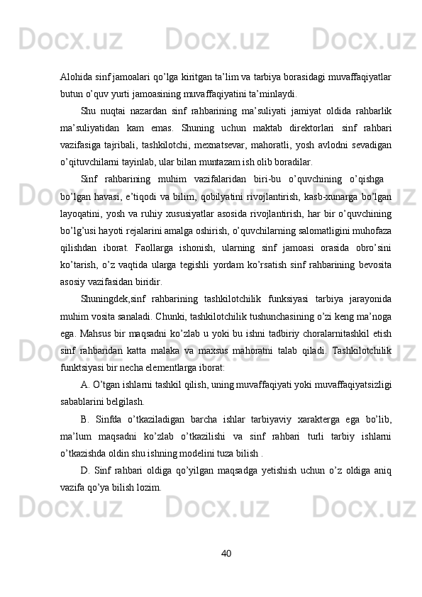 Alohida sinf jamoalari qo’lga kiritgan ta’lim va tarbiya borasidagi muvaffaqiyatlar
butun o’quv yurti jamoasining muvaffaqiyatini ta’minlaydi. 
Shu   nuqtai   nazardan   sinf   rahbarining   ma’suliyati   jamiyat   oldida   rahbarlik
ma’suliyatidan   kam   emas.   Shuning   uchun   maktab   direktorlari   sinf   rahbari
vazifasiga   tajribali,   tashkilotchi,   mexnatsevar,   mahoratli,   yosh   avlodni   sevadigan
o’qituvchilarni tayinlab, ular bilan muntazam ish olib boradilar. 
Sinf   rahbarining   muhim   vazifalaridan   biri-bu   o’quvchining   o’qishga  
bo’lgan   havasi,   e’tiqodi   va   bilim,   qobilyatini   rivojlantirish,   kasb-xunarga   bo’lgan
layoqatini,   yosh   va   ruhiy   xususiyatlar   asosida   rivojlantirish,   har   bir   o’quvchining
bo’lg’usi hayoti rejalarini amalga oshirish, o’quvchilarning salomatligini muhofaza
qilishdan   iborat.   Faollarga   ishonish,   ularning   sinf   jamoasi   orasida   obro’sini
ko’tarish,   o’z   vaqtida   ularga   tegishli   yordam   ko’rsatish   sinf   rahbarining   bevosita
asosiy vazifasidan biridir. 
Shuningdek,sinf   rahbarining   tashkilotchilik   funksiyasi   tarbiya   jarayonida
muhim vosita sanaladi. Chunki, tashkilotchilik tushunchasining o’zi keng ma’noga
ega. Mahsus  bir  maqsadni  ko’zlab u yoki bu ishni  tadbiriy choralarnitashkil  etish
sinf   rahbaridan   katta   malaka   va   maxsus   mahoratni   talab   qiladi.   Tashkilotchilik
funktsiyasi bir necha elementlarga iborat: 
A. O’tgan ishlarni tashkil qilish, uning muvaffaqiyati yoki muvaffaqiyatsizligi
sabablarini belgilash. 
B.   Sinfda   o’tkaziladigan   barcha   ishlar   tarbiyaviy   xarakterga   ega   bo’lib,
ma’lum   maqsadni   ko’zlab   o’tkazilishi   va   sinf   rahbari   turli   tarbiy   ishlarni
o’tkazishda oldin shu ishning modelini tuza bilish . 
D.   Sinf   rahbari   oldiga   qo’yilgan   maqsadga   yetishish   uchun   o’z   oldiga   aniq
vazifa qo’ya bilish lozim. 
40