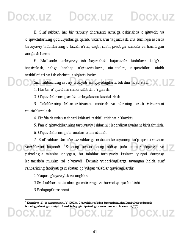 E.   Sinf   rahbari   har   bir   tarbiriy   choralarni   amalga   oshirishda   o’qituvchi   va
o’quvchilarning qobiiliyatlariga qarab, vazifalarni taqsimlash, ma’lum reja asosida
tarbiyaviy tadbirlarning o’tazish o’rni, vaqti, soati, javobgar shaxsla va tizimligini
aniqlash lozim. 
F.   Ma’lumki   tarbiyaviy   ish   bajarishda   bajaruvchi   kishilarni   to’g’ri  
taqsimlash,   ishga   boshqa   o’qituvchilarni,   ota-onalar,   o’quvchilar,   otalik
tashkilotlari va ish obektini aniqlash lozim. 
Sinf rahbarining asosiy faoliyati esa quyidagilarni bilishni talab etadi. 
1. Har bir o’quvchini shaxs sifatida o’rganish. 
2. O’quvchilarning sinfda tarbiyalashni tashkil etish. 
3.   Talablarning   bilim-tarbiyasini   oshirish   va   ularning   tartib   intizomini
mustahkamlash. 
4. Sinfda darsdan tashqari ishlarni tashkil etish va o’tkazish. 
5. Fan o’qituvchilarining tarbiyaviy ishlarini ( koordinatsiyalash) birlashtirish.
6. O’quvchilarning ota-onalari bilan ishlash. 
7. Sinf  rahbari  fan o’qituv ishlariga nisbatan  tarbiyaning ko’p qirrali  muhim
vazifalarini   bajaradi.   5
Shuning   uchun   uning   oldiga   juda   katta   pedagogik   va
psixologik   talablar   qo’ygan,   bu   talablar   tarbiyaviy   ishlarni   yuqori   darajaga
ko’tarishda   muhim   rol   o’ynaydi.   Demak   yuqoridagilarga   tayangan   holda   sinf
rahbarining faoliyatiga nisbatan qo’yilgan talablar quyidagilardir.. 
1.Yuqori g’oyaviylik va onglilik. 
2 Sinf rahbari katta obro’ga ehtiromga va hurmatga ega bo’lishi 
3 Pedagogik mahorat 
5
 Kamolova, S., & Amanxonova, Y. (2022).  О ‘quvchilar tafakkur jarayonlarini shakllantirishda pedagogik 
texnologiyalarning ahamiyati. Jurnal Pedagogiki i psixologii v sovremennom obrazovanii, 2(6).
41
