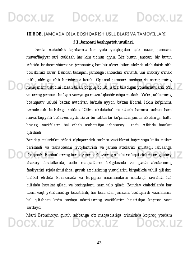 III.BOB.  J AMOADA  OI LA BOSHQA RI SH USLUBLARI  V A TAMOY I LLARI
3.1. Jamoani boshqarish usullari.
Bizda   etakchilik   tajribamiz   bor   yoki   yo'qligidan   qat'i   nazar,   jamoani
muvaffaqiyat   sari   etaklash   har   kim   uchun   qiyin.   Biz   butun   jamoani   bir   butun
sifatida   boshqarishimiz   va   jamoaning   har   bir   a'zosi   bilan   alohida-alohidaish   olib
borishimiz zarur. Bundan tashqari, jamoaga ishonchni  o'rnatib, uni shaxsiy o'rnak
qilib,   oldinga   olib   borishimiz   kerak.   Optimal   jamoani   boshqarish   menejerning
menejment uslubini izlash bilan bog'liq bo'lib, u biz biladigan yondashuvlarni o'zi
va uning jamoasi bo'lgan vaziyatga muvofiqlashtirishga intiladi. Ya'ni, rahbarning
boshqaruv   uslubi   ba'zan   avtoritar,   ba'zida   ayyor,   ba'zan   liberal,   lekin   ko'pincha
demokratik   bo'lishiga   intiladi."Oltin   o'rdakcha"   ni   izlash   hamma   uchun   ham
muvaffaqiyatli bo'lavermaydi. Ba'zi bir rahbarlar ko'pincha jamoa a'zolariga, hatto
hozirgi   vazifalarni   hal   qilish   mahoratiga   ishonmay,   ijrochi   sifatida   harakat
qilishadi.  
Bunday   etakchilar   o'zlari   o'ylaganidek   muhim   vazifalarni   bajarishga   katta   e'tibor
berishadi   va   tashabbusni   rivojlantirish   va   jamoa   a'zolarini   mustaqil   ishlashga
chaqiradi. Rahbarlarning bunday yondashuvining sababi nafaqat etakchining tabiiy
shaxsiy   fazilatlarida,   balki   maqsadlarni   belgilashda   va   guruh   a'zolarining
faoliyatini  rejalashtirishda,  guruh a'zolarining yutuqlarini birgalikda tahlil  qilishni
tashkil   etishda   ko'nikmada   va   ko'pgina   muammolarni   mustaqil   ravishda   hal
qilishda   harakat   qiladi   va   boshqalarni   ham   jalb   qiladi.   Bunday   etakchilarda   har
doim   vaqt   yetishmasligi   kuzatiladi,   har   kuni   ular   jamoani   boshqarish   vazifalarini
hal   qilishdan   ko'ra   boshqa   odamlarning   vazifalarini   bajarishga   ko'proq   vaqt
sarflaydi.  
Marti   Bronshteyn   guruh   rahbariga   o'z   maqsadlariga   erishishda   ko'proq   yordam
43 
