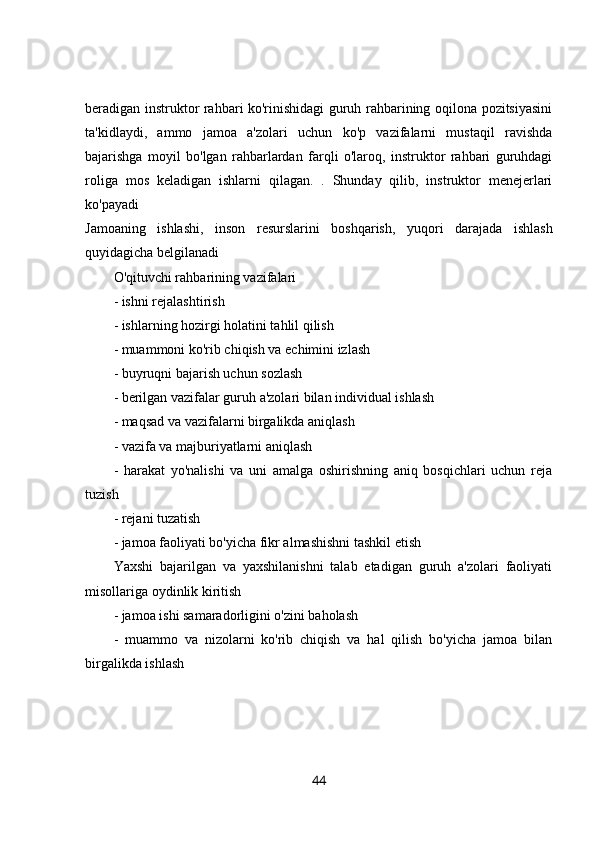 beradigan instruktor rahbari ko'rinishidagi guruh rahbarining oqilona pozitsiyasini
ta'kidlaydi,   ammo   jamoa   a'zolari   uchun   ko'p   vazifalarni   mustaqil   ravishda
bajarishga   moyil   bo'lgan   rahbarlardan   farqli   o'laroq,   instruktor   rahbari   guruhdagi
roliga   mos   keladigan   ishlarni   qilagan.   .   Shunday   qilib,   instruktor   menejerlari
ko'payadi  
Jamoaning   ishlashi,   inson   resurslarini   boshqarish,   yuqori   darajada   ishlash
quyidagicha belgilanadi 
O'qituvchi rahbarining vazifalari 
- ishni rejalashtirish 
- ishlarning hozirgi holatini tahlil qilish 
- muammoni ko'rib chiqish va echimini izlash 
- buyruqni bajarish uchun sozlash 
- berilgan vazifalar guruh a'zolari bilan individual ishlash 
- maqsad va vazifalarni birgalikda aniqlash 
- vazifa va majburiyatlarni aniqlash 
-   harakat   yo'nalishi   va   uni   amalga   oshirishning   aniq   bosqichlari   uchun   reja
tuzish 
- rejani tuzatish 
- jamoa faoliyati bo'yicha fikr almashishni tashkil etish 
Yaxshi   bajarilgan   va   yaxshilanishni   talab   etadigan   guruh   a'zolari   faoliyati
misollariga oydinlik kiritish 
- jamoa ishi samaradorligini o'zini baholash 
-   muammo   va   nizolarni   ko'rib   chiqish   va   hal   qilish   bo'yicha   jamoa   bilan
birgalikda ishlash 
44 