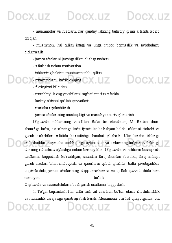 -   muammolar   va   nizolarni   har   qanday   ishning   tarkibiy   qismi   sifatida   ko'rib
chiqish 
-   muammoni   hal   qilish   istagi   va   unga   e'tibor   bermaslik   va   aybdorlarni
qidirmaslik 
- jamoa a'zolarini javobgarlikni olishga undash 
- sifatli ish uchun motivatsiya 
- ishlarning holatini muntazam tahlil qilish 
- muammolarni ko'rib chiqing 
- fikringizni bildirish 
- murabbiylik eng yaxshilarni rag'batlantirish sifatida 
- kasbiy o'sishni qo'llab-quvvatlash 
- martaba rejalashtirish 
- jamoa a'zolarining mustaqilligi va mas'uliyatini rivojlantirish 
O'qituvchi   rahbarining   vazifalari   Ba'zi   bir   etakchilar,   M.   Belbin   shon-
sharafiga   ko'ra,   o'z   tabiatiga   ko'ra   ijrochilar   bo'lishgan   holda,   o'zlarini   etakchi   va
guruh   etakchilari   sifatida   ko'rsatishga   harakat   qilishadi.   Ular   barcha   ishlarga
aralashadilar, ko'pincha boshliqlarga aylanadilar va o'zlarining bo'ysunuvchilariga
ularning ruhsatisiz o'ylashga imkon bermaydilar. O'qituvchi va rahbarni boshqarish
usullarini   taqqoslash   ko'rsatilgan,   shundan   farq   shundan   iboratki,   farq   nafaqat
guruh   a'zolari   bilan   muloqotda   va   qarorlarni   qabul   qilishda,   balki   javobgarlikni
taqsimlashda,   jamoa   a'zolarining   diqqat   markazida   va   qo'llab-quvvatlashida   ham
namoyon   bo'ladi.  
O'qituvchi va nazoratchilarni boshqarish usullarini taqqoslash 
1.  To'g'ri   taqsimlash   Har   safar   turli   xil   vazifalar   bo'lsa,   ularni   shoshilinchlik
va muhimlik darajasiga qarab ajratish kerak. Muammoni o'zi hal qilayotganda, biz
45 