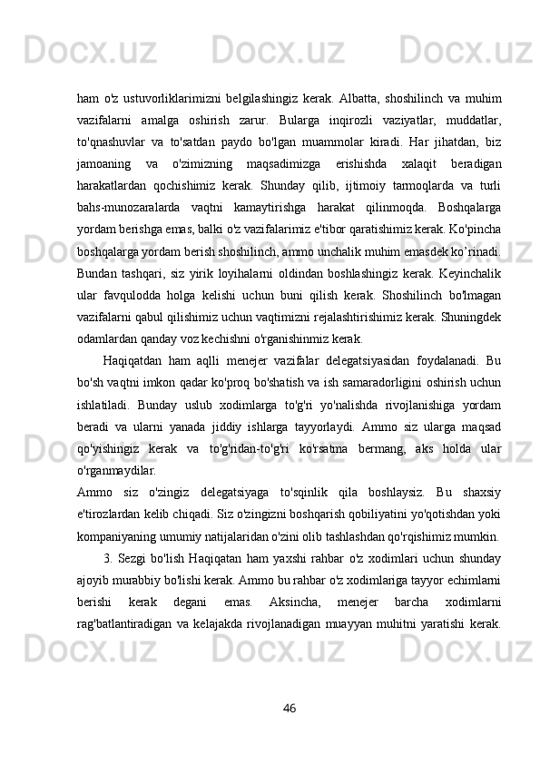 ham   o'z   ustuvorliklarimizni   belgilashingiz   kerak.   Albatta,   shoshilinch   va   muhim
vazifalarni   amalga   oshirish   zarur.   Bularga   inqirozli   vaziyatlar,   muddatlar,
to'qnashuvlar   va   to'satdan   paydo   bo'lgan   muammolar   kiradi.   Har   jihatdan,   biz
jamoaning   va   o'zimizning   maqsadimizga   erishishda   xalaqit   beradigan
harakatlardan   qochishimiz   kerak.   Shunday   qilib,   ijtimoiy   tarmoqlarda   va   turli
bahs-munozaralarda   vaqtni   kamaytirishga   harakat   qilinmoqda.   Boshqalarga
yordam berishga emas, balki o'z vazifalarimiz e'tibor qaratishimiz kerak. Ko'pincha
boshqalarga yordam berish shoshilinch, ammo unchalik muhim emasdek ko’rinadi.
Bundan   tashqari,   siz   yirik   loyihalarni   oldindan   boshlashingiz   kerak.   Keyinchalik
ular   favqulodda   holga   kelishi   uchun   buni   qilish   kerak.   Shoshilinch   bo'lmagan
vazifalarni qabul qilishimiz uchun vaqtimizni rejalashtirishimiz kerak. Shuningdek
odamlardan qanday voz kechishni o'rganishinmiz kerak. 
Haqiqatdan   ham   aqlli   menejer   vazifalar   delegatsiyasidan   foydalanadi.   Bu
bo'sh vaqtni imkon qadar ko'proq bo'shatish va ish samaradorligini oshirish uchun
ishlatiladi.   Bunday   uslub   xodimlarga   to'g'ri   yo'nalishda   rivojlanishiga   yordam
beradi   va   ularni   yanada   jiddiy   ishlarga   tayyorlaydi.   Ammo   siz   ularga   maqsad
qo'yishingiz   kerak   va   to'g'ridan-to'g'ri   ko'rsatma   bermang,   aks   holda   ular
o'rganmaydilar.  
Ammo   siz   o'zingiz   delegatsiyaga   to'sqinlik   qila   boshlaysiz.   Bu   shaxsiy
e'tirozlardan kelib chiqadi. Siz o'zingizni boshqarish qobiliyatini yo'qotishdan yoki
kompaniyaning umumiy natijalaridan o'zini olib tashlashdan qo'rqishimiz mumkin.
3.   Sezgi   bo'lish   Haqiqatan   ham   yaxshi   rahbar   o'z   xodimlari   uchun   shunday
ajoyib murabbiy bo'lishi kerak. Ammo bu rahbar o'z xodimlariga tayyor echimlarni
berishi   kerak   degani   emas.   Aksincha,   menejer   barcha   xodimlarni
rag'batlantiradigan   va   kelajakda   rivojlanadigan   muayyan   muhitni   yaratishi   kerak.
46 