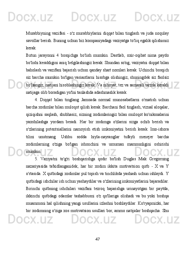 Murabbiyning  vazifasi   -   o'z   murabbiylarini   diqqat   bilan   tinglash   va  juda   noqulay
savollar berish. Buning uchun biz kompaniyadagi vaziyatga to'liq egalik qilishimiz
kerak.  
Butun   jarayonni   4   bosqichga   bo'lish   mumkin.   Dastlab,   oxir-oqibat   nima   paydo
bo'lishi kerakligini aniq belgilashingiz kerak. Shundan so'ng, vaziyatni diqqat bilan
baholash va vazifani bajarish uchun qanday shart nomlari kerak. Uchinchi bosqich
siz barcha mumkin bo'lgan variantlarni hisobga olishingiz, shuningdek siz faolsiz
bo'lsangiz, natijani hisoblashingiz kerak. Va nihoyat, tez va samarali tarzda kerakli
natijaga olib boradigan yo'lni tanlashda adashmaslik kerak. 
4.   Diqqat   bilan   tinglang   Jamoada   normal   munosabatlarni   o'rnatish   uchun
barcha xodimlar bilan muloqot qilish kerak. Barchani faol tinglash, vizual aloqalar,
qiziqishni  saqlash,  shubhasiz,  sizning xodimlaringiz  bilan  muloqot  ko'nikmalarini
yaxshilashga   yordam   beradi.   Har   bir   xodimga   o'zlarini   sizga   ochib   berish   va
o'zlarining   potentsiallarini   namoyish   etish   imkoniyatini   berish   kerak.   Imo-ishora
tilini   unutmang.   Ushbu   sodda   hiyla-nayranglar   tufayli   menejer   barcha
xodimlarning   o'ziga   bo'lgan   ishonchini   va   umuman   mamnunligini   oshirishi
mumkin. 
5.   Vaziyatni   to'g'ri   boshqarishga   qodir   bo'lish   Duglas   Mak   Gregorning
nazariyasida   ta'kidlanganidek,   har   bir   xodim   ikkita   motivatsion   qutb   -   X   va   Y
o'rtasida. X qutbidagi xodimlar pul topish va tinchlikda yashash uchun ishlaydi. Y
qutbidagi ishchilar ish uchun yashaydilar va o'zlarining imkoniyatlarini bajaradilar.
Birinchi   qutbning   ishchilari   vazifani   tezroq   bajarishga   urinayotgan   bir   paytda,
ikkinchi   qutbdagi   odamlar   tashabbusni   o'z   qo'llariga   olishadi   va   bu   yoki   boshqa
muammoni hal qilishning yangi usullarini izlashni boshlaydilar. Ko'ryapmizki, har
bir xodimning o'ziga xos motivatsion usullari bor, ammo natijalar boshqacha. Shu
47 