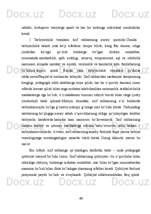 sababli,   boshqaruv   vaziyatga   qarab   va   har   bir   xodimga   individual   yondoshishi
kerak. 
2   Tarbiyachilik   texnikasi   sinf   rahbarining   asosiy   qurolidir.Chunki  
tarbiyachilik   talanti   juda   ko’p   sifatlarni   chuqur   bilish,   keng   fikr   doirasi,   ishga
jondildan   ko’ngil   qo’yish   bolalarga   bo’lgan   cheksiz   muhabbat,
muomalada   nazokatlilik,   qalb   yoshligi,   serzavq,   temperament,   aql   va   odoblilik
namunasi,   aloqada   nazokat   va   sipolik,   vazminlik   va   kamtarlik   kabi   fazilatlarning
bo’lishini   taqozo   qiladi.   Bunda   yana   tarbiyachilik   texnikasi   qo’shilsa
ishda   muvaffaqiyat   ta’minlanishi tabiiydir. Sinf rahbaridan madaniyat darajasining
kengligi,   pedagogik   odob   talablariga   rioya   qilish,   har   bir   o’quvchi   shaxsini   inson
sifatida hurmat qilish bilan unga   nisbatan   talabchanlikni unutmaslik, tashkilotchilik
malakalariga ega bo’lish, o’z   malakasini tinimsiz oshirib borish bilan ishga ijodiy
yondoshish   talab   qilinadi.Muhimi   shundaki,   sinf   rahbarining   o’zi   bolalarda
tarbiyalamoqchi bo’lga   g’oyaviy-axloqiy g’oyaga mos bo’lishi kerak. Tarbiyadagi
xatolarning   ko’pligiga   asosiy   sabab   o’quvchilarning   oldiga   qo’yilayotgan   talablar
tarbiyachi   harakterda   hamisha   ham   namoyon   bo’lavermaydi.   Sinf   rahbarining
maxsus   kasbiy   va   ijtimoiy   vazifalariga   odilona   baho   beruvchi   xolis   hakam   –
tarbiyalanuvchilardir. Avvalo, sinf rahbarining amaliy   faoliyati faqat yarimi tarbiya
texnologiyaga   asoslanganligini   nazarda   tutish   kerak.   Uning   ikkinchi   yarimi   bu
san’at.
Shu   tufayli   sinf   rahbariga   qo’yiladigan   dastlabki   talab   –   unda   pedagogik
qobiliyat mavjud bo’lishi lozim. Sinf rahbarining qobiliyati– bu o’quvchilar bilan
ishlashga ishtiyoq, bolalarga nisbatan muhabbat, ular bilan   bo’lgan munosabatdan
mamnun bo’lish bilan ifoda bo’ladigan shaxsning sifatlari kiradi. Qobiliyat faoliyat
jarayonida   paydo   bo’ladi   va   rivojlanadi.   Qobiliyat   uddaburonlikdan   farq   qiladi.
48 