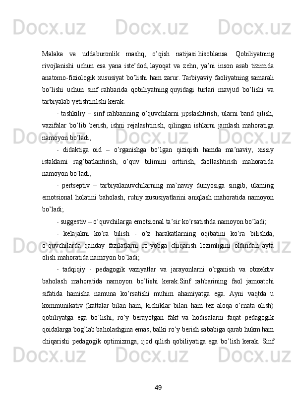 Malaka   va   uddaburonlik   mashq,   o’qish   natijasi   hisoblansa.   Qobiliyatning
rivojlanishi   uchun   esa   yana   iste’dod,   layoqat   va   zehn,   ya’ni   inson   asab   tizimida
anatomo-fiziologik xususiyat  bo’lishi  ham zarur.   Tarbiyaviy faoliyatning samarali
bo’lishi   uchun   sinf   rahbarida   qobiliyatning   quyidagi   turlari   mavjud   bo’lishi   va
tarbiyalab yetishtirilshi kerak. 
-   tashkiliy   –   sinf   rahbarining   o’quvchilarni   jipslashtirish,   ularni   band   qilish,
vazifalar   bo’lib   berish,   ishni   rejalashtirish,   qilingan   ishlarni   jamlash   mahoratiga
namoyon bo’ladi; 
-   didaktiga   oid   –   o’rganishga   bo’lgan   qiziqish   hamda   ma’naviy,   xissiy
istaklarni   rag’batlantirish,   o’quv   bilimini   orttirish,   faollashtirish   mahoratida
namoyon bo’ladi; 
-   pertseptiv   –   tarbiyalanuvchilarning   ma’naviy   dunyosiga   singib,   ularning
emotsional   holatini   baholash,   ruhiy   xususiyatlarini   aniqlash   mahoratida   namoyon
bo’ladi; 
- suggestiv – o’quvchilarga emotsional ta’sir ko’rsatishda namoyon bo’ladi; 
-   kelajakni   ko’ra   bilish   -   o’z   harakatlarning   oqibatini   ko’ra   bilishda,
o’quvchilarda   qanday   fazilatlarni   ro’yobga   chiqarish   lozimligini   oldindan   ayta
olish mahoratida namoyon bo’ladi; 
-   tadqiqiy   -   pedagogik   vaziyatlar   va   jarayonlarni   o’rganish   va   obxektiv
baholash   mahoratida   namoyon   bo’lishi   kerak.Sinf   rahbarining   faol   jamoatchi
sifatida   hamisha   namuna   ko’rsatishi   muhim   ahamiyatga   ega.   Ayni   vaqtda   u
kommunikativ   (kattalar   bilan   ham,   kichiklar   bilan   ham   tez   aloqa   o’rnata   olish)
qobiliyatga   ega   bo’lishi,   ro’y   berayotgan   fakt   va   hodisalarni   faqat   pedagogik
qoidalarga bog’lab baholashgina emas, balki ro’y berish sababiga qarab hukm ham
chiqarishi   pedagogik   optimizmga,   ijod   qilish   qobiliyatiga   ega   bo’lish   kerak.   Sinf
49 