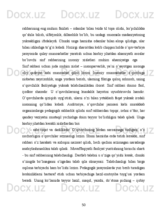 rahbarining eng muhim  fazilati – odamlar bilan tezda til topa olishi, ko’pchilikka
qo’shila   bilish,   ulfatjonlik,   dilkashlik   bo’lib,   bu   undagi   muomala   madaniyatining
yuksakligini   ifodalaydi.   Chunki   unga   hamisha   odamlar   bilan   aloqa   qilishga,   ular
bilan ishlashga to’g’ri keladi. Hozirgi sharoitdan kelib chiqqan holda o’quv-tarbiya
jarayonida   qulay   munosabatlar   yaratish   uchun   kasbiy   jihatdan   ahamiyatli   asoslar
bo’luvchi   sinf   rahbarining   insoniy   xislatlari   muhim   ahamiyatga   ega   .  
Sinf   rahbari   uchun   juda   muhim   xislat   –   insonparvarlik,   ya’ni   o’sayotgan   insonga
oliy   qadriyat   kabi   munosabat   qilish   lozim.   Insoniy   munosabatlar   o’quvchiga
nisbatan   xayrixohlik,   unga   yordam   berish,   ularning   fikriga   quloq   solmosh,   uning
o’quvchilik   faoliyatiga   yuksak   talabchanlikdan   iborat.   Sinf   rahbari   doimo   faol,
ijodkor   shaxsdir.   U   o’quvchilarning   kundalik   hayotini   uyushtiruvchi   hamdir.
O’quvchilarda   qiziqish   uyg’otish,   ularni   o’zi   bilan   yetaklash   faqat   yuksak   irodali
insonning   qo’lidan   keladi.   Auditoriya,   o’quvchilar   jamoasi   kabi   murakkab
organizmlarga pedagogik rahbarlik qilishi sinf rahbaridan topqir, zehni o’tkir, har
qanday   vaziyatni   mustaqil   yechishga   doim   tayyor   bo’lishligini   talab   qiladi.  Unga
kasbiy jihatdan kerakli xislatlardan biri
–   sabr-toqat   va   dadillikdir.   O’qituvchining   birdan   sarosimaga   tushgani,   o’z
nochorligini o’quvchilar sezmasligi lozim. Shuni hamisha esda tutish kerakki, sinf
rahbari o’z harakati va axloqini nazorat qilish, hech qachon arzimagan narsalarga
asabiylashmaslikni talab qiladi.. Muvaffaqiyatli faoliyat yuritishning birinchi sharti
- bu sinf rahbarining talabchanligi. Dastlab talabni u o’ziga qo’yishi kerak, chunki
o’zingda   bo’lmaganni   o’zgadan   talab   qila   olmaymiz.   Talabchanligi   bilan   birga
oqilona tarbiyachi ham bo’lishi lozim. Pedagogik jarayonlarda yuz berib turadigan
keskinliklarni   bartaraf   etish   uchun   tarbiyachiga   hazil-mutoyiba   tuyg’usi   yordam
beradi.   Uning   ko’lamida   tayyor   hazil,   maqol,   yaxshi,   do’stona   piching   –   ijobiy
50 