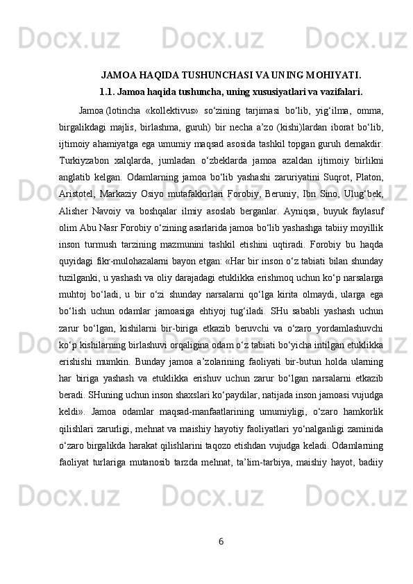 JAMOA HAQIDA TUSHUNCHASI VA UNING MOHIYATI.
1.1.   Jamoa haqida tushuncha, uning xususiyatlari va vazifalari .
Jamoa   (lotincha   «kollektivus»   so‘zining   tarjimasi   bo‘lib,   yig‘ilma,   omma,
birgalikdagi   majlis,   birlashma,   guruh)   bir   necha   a’zo   (kishi)lardan   iborat   bo‘lib,
ijtimoiy ahamiyatga  ega umumiy maqsad  asosida  tashkil  topgan guruh demakdir.
Turkiyzabon   xalqlarda,   jumladan   o‘zbeklarda   jamoa   azaldan   ijtimoiy   birlikni
anglatib   kelgan.   Odamlarning   jamoa   bo‘lib   yashashi   zaruriyatini   Suqrot,   Platon,
Aristotel,   Markaziy   Osiyo   mutafakkirlari   Forobiy,   Beruniy,   Ibn   Sino,   Ulug‘bek,
Alisher   Navoiy   va   boshqalar   ilmiy   asoslab   berganlar.   Ayniqsa,   buyuk   faylasuf
olim Abu Nasr Forobiy o‘zining asarlarida jamoa bo‘lib yashashga tabiiy moyillik
inson   turmush   tarzining   mazmunini   tashkil   etishini   uqtiradi.   Forobiy   bu   haqda
quyidagi fikr-mulohazalarni bayon etgan: «Har bir inson o‘z tabiati bilan shunday
tuzilganki, u yashash va oliy darajadagi etuklikka erishmoq uchun ko‘p narsalarga
muhtoj   bo‘ladi,   u   bir   o‘zi   shunday   narsalarni   qo‘lga   kirita   olmaydi,   ularga   ega
bo‘lish   uchun   odamlar   jamoasiga   ehtiyoj   tug‘iladi.   SHu   sababli   yashash   uchun
zarur   bo‘lgan,   kishilarni   bir-biriga   etkazib   beruvchi   va   o‘zaro   yordamlashuvchi
ko‘p kishilarning birlashuvi orqaligina odam o‘z tabiati bo‘yicha intilgan etuklikka
erishishi   mumkin.   Bunday   jamoa   a’zolarining   faoliyati   bir-butun   holda   ularning
har   biriga   yashash   va   etuklikka   erishuv   uchun   zarur   bo‘lgan   narsalarni   etkazib
beradi. SHuning uchun inson shaxslari ko‘paydilar, natijada inson jamoasi vujudga
keldi».   Jamoa   odamlar   maqsad-manfaatlarining   umumiyligi,   o‘zaro   hamkorlik
qilishlari zarurligi, mehnat  va maishiy hayotiy faoliyatlari yo‘nalganligi zaminida
o‘zaro birgalikda harakat qilishlarini taqozo etishdan vujudga keladi. Odamlarning
faoliyat   turlariga   mutanosib   tarzda   mehnat,   ta’lim-tarbiya,   maishiy   hayot,   badiiy
6 