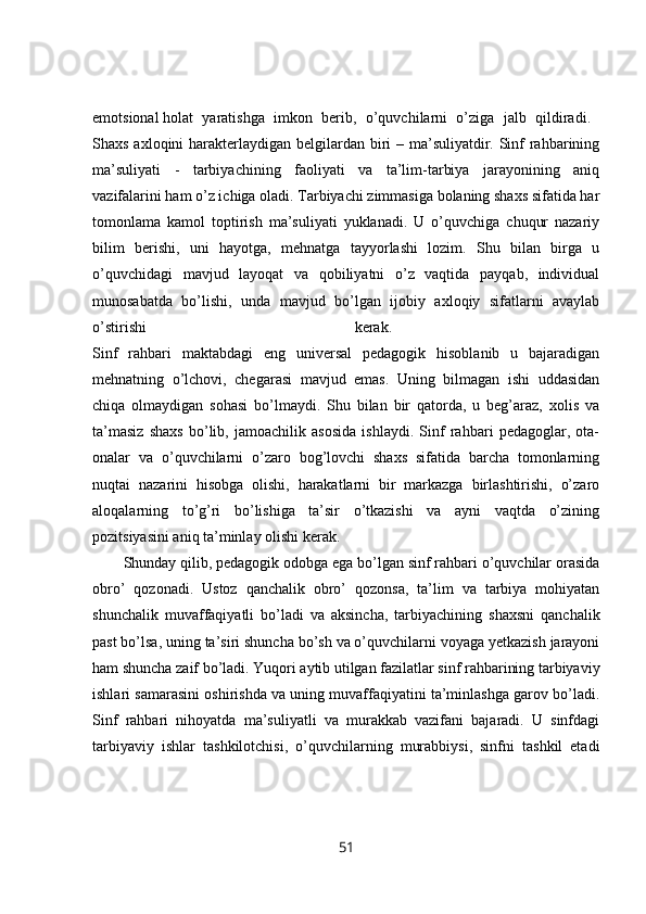 emotsional   holat   yaratishga   imkon   berib,   o’quvchilarni   o’ziga   jalb   qildiradi.  
Shaxs axloqini harakterlaydigan belgilardan biri  – ma’suliyatdir. Sinf rahbarining
ma’suliyati   -   tarbiyachining   faoliyati   va   ta’lim-tarbiya   jarayonining   aniq
vazifalarini ham o’z ichiga oladi. Tarbiyachi zimmasiga bolaning shaxs sifatida har
tomonlama   kamol   toptirish   ma’suliyati   yuklanadi.   U   o’quvchiga   chuqur   nazariy
bilim   berishi,   uni   hayotga,   mehnatga   tayyorlashi   lozim.   Shu   bilan   birga   u
o’quvchidagi   mavjud   layoqat   va   qobiliyatni   o’z   vaqtida   payqab,   individual
munosabatda   bo’lishi,   unda   mavjud   bo’lgan   ijobiy   axloqiy   sifatlarni   avaylab
o’stirishi   kerak.  
Sinf   rahbari   maktabdagi   eng   universal   pedagogik   hisoblanib   u   bajaradigan
mehnatning   o’lchovi,   chegarasi   mavjud   emas.   Uning   bilmagan   ishi   uddasidan
chiqa   olmaydigan   sohasi   bo’lmaydi.   Shu   bilan   bir   qatorda,   u   beg’araz,   xolis   va
ta’masiz   shaxs   bo’lib,   jamoachilik   asosida   ishlaydi.   Sinf   rahbari   pedagoglar,   ota-
onalar   va   o’quvchilarni   o’zaro   bog’lovchi   shaxs   sifatida   barcha   tomonlarning
nuqtai   nazarini   hisobga   olishi,   harakatlarni   bir   markazga   birlashtirishi,   o’zaro
aloqalarning   to’g’ri   bo’lishiga   ta’sir   o’tkazishi   va   ayni   vaqtda   o’zining
pozitsiyasini aniq ta’minlay olishi kerak. 
Shunday qilib, pedagogik odobga ega bo’lgan sinf rahbari o’quvchilar orasida
obro’   qozonadi.   Ustoz   qanchalik   obro’   qozonsa,   ta’lim   va   tarbiya   mohiyatan
shunchalik   muvaffaqiyatli   bo’ladi   va   aksincha,   tarbiyachining   shaxsni   qanchalik
past bo’lsa, uning ta’siri shuncha bo’sh va o’quvchilarni voyaga yetkazish jarayoni
ham shuncha zaif bo’ladi. Yuqori aytib utilgan fazilatlar sinf rahbarining tarbiyaviy
ishlari samarasini oshirishda va uning muvaffaqiyatini ta’minlashga garov bo’ladi.
Sinf   rahbari   nihoyatda   ma’suliyatli   va   murakkab   vazifani   bajaradi.   U   sinfdagi
tarbiyaviy   ishlar   tashkilotchisi,   o’quvchilarning   murabbiysi,   sinfni   tashkil   etadi
51 