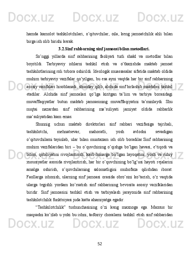 hamda   kamolot   tashkilotchilari,   o’qituvchilar,   oila,   keng   jamoatchilik   ahli   bilan
birga ish olib birishi kerak.
3.2. Sinf rahbarning sinf jamoasi bilan metodlari.
So’nggi   yillarda   sinf   rahbarining   faoliyati   turli   shakl   va   metodlar   bilan
boyitildi.   Tarbiyaviy   ishlarni   tashkil   etish   va   o’tkazishda   maktab   jamoat
tashkilotlarining roli tobora oshirildi. Ideologik muassasalar sifatida maktab oldida
muhim tarbiyaviy vazifalar qo’yilgan, bu esa  ayni  vaqtda har  bir sinf rahbarining
asosiy vazifalari hisoblanadi, shunday qilib, alohida sinf birlashib maktabni tashkil
etadilar.   Alohida   sinf   jamoalari   qo’lga   kiritgan   ta’lim   va   tarbiya   borasidagi
muvaffaqiyatlar   butun   maktab   jamoasining   muvaffaqiyatini   ta’minlaydi.   Shu
nuqtai   nazardan   sinf   rahbarining   ma’suliyati   jamiyat   oldida   rahbarlik
ma’suliyatidan kam  emas. 
Shunnig   uchun   maktab   direktorlari   sinf   rahbari   vazifasiga   tajribali,
tashkilotchi,   mehnatsevar,   mahoratli,   yosh   avlodni   sevadigan
o’qituvchilarni   tayinlab,   ular   bilan   muntazam   ish   olib   boradilar.Sinf   rahbarining
muhim   vazifalaridan   biri   –   bu   o’quvchining   o’qishga   bo’lgan   havasi,   e’tiqodi   va
bilim,   qobiliyatini   rivojlantirish,   kasb-hunarga   bo’lgan   layoqatini,   yosh   va   ruhiy
xususiyatlar  asosida  rivojlantirish, har  bir  o’quvchining bo’lg’usi  hayoti rejalarini
amalga   oshirish,   o’quvchilarning   salomatligini   muhofaza   qilishdan   iborat.
Faollarga   ishonish,   ularning   sinf   jamoasi   orasida   obro’sini   ko’tarish,   o’z   vaqtida
ularga   tegishli   yordam   ko’rsatish   sinf   rahbarining   bevosita   asosiy   vazifalaridan
biridir.   Sinf   jamoasini   tashkil   etish   va   tarbiyalash   jarayonida   sinf   rahbarining
tashkilotchilik funktsiyasi juda katta ahamiyatga egadir. 
“Tashkilotchilik”   tushunchasining   o’zi   keng   maxnoga   ega.   Maxsus   bir
maqsadni ko’zlab u yoki bu ishni, tadbiriy choralarni tashkil etish sinf rahbaridan
52 
