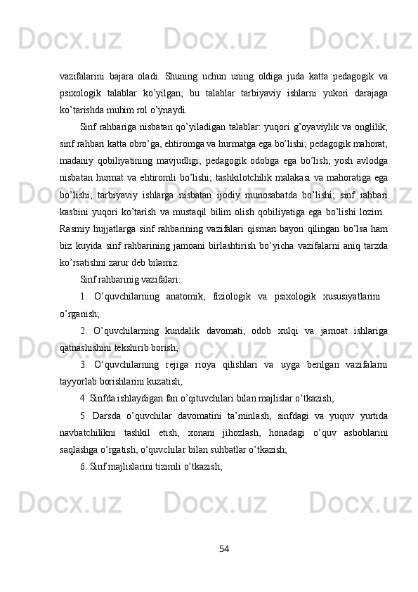 vazifalarini   bajara   oladi.   Shuning   uchun   uning   oldiga   juda   katta   pedagogik   va
psixologik   talablar   ko’yilgan,   bu   talablar   tarbiyaviy   ishlarni   yukori   darajaga
ko’tarishda muhim rol o’ynaydi. 
Sinf rahbariga nisbatan qo’yiladigan talablar: yuqori g’oyaviylik va onglilik;
sinf rahbari katta obro’ga, ehtiromga va hurmatga ega bo’lishi; pedagogik mahorat;
madaniy   qobiliyatining   mavjudligi;   pedagogik   odobga   ega   bo’lish;   yosh   avlodga
nisbatan  hurmat  va  ehtiromli   bo’lishi;   tashkilotchilik  malakasi   va mahoratiga  ega
bo’lishi;   tarbiyaviy   ishlarga   nisbatan   ijodiy   munosabatda   bo’lishi;   sinf   rahbari
kasbini   yuqori   ko’tarish   va   mustaqil   bilim   olish   qobiliyatiga   ega   bo’lishi   lozim.  
Rasmiy   hujjatlarga   sinf   rahbarining   vazifalari   qisman   bayon   qilingan   bo’lsa   ham
biz   kuyida   sinf   rahbarining   jamoani   birlashtirish   bo’yicha   vazifalarni   aniq   tarzda
ko’rsatishni zarur deb bilamiz. 
Sinf rahbarinig vazifalari: 
1.   O’quvchilarning   anatomik,   fiziologik   va   psixologik   xususiyatlarini  
o’rganish; 
2.   O’quvchilarning   kundalik   davomati,   odob   xulqi   va   jamoat   ishlariga
qatnashishini tekshirib borish; 
3.   O’quvchilarning   rejiga   rioya   qilishlari   va   uyga   berilgan   vazifalarni
tayyorlab borishlarini kuzatish; 
4. Sinfda ishlaydigan fan o’qituvchilari bilan majlislar o’tkazish; 
5.   Darsda   o’quvchilar   davomatini   ta’minlash,   sinfdagi   va   yuquv   yurtida
navbatchilikni   tashkil   etish,   xonani   jihozlash,   honadagi   o’quv   asboblarini
saqlashga o’rgatish, o’quvchilar bilan suhbatlar o’tkazish; 
6. Sinf majlislarini tizimli o’tkazish; 
54 