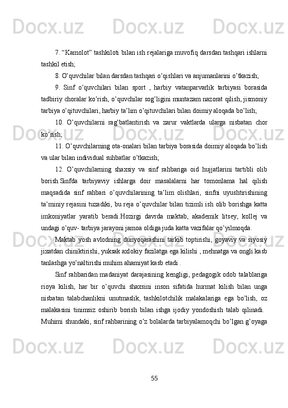 7. “Kamolot” tashkiloti bilan ish rejalariga muvofiq darsdan tashqari ishlarni
tashkil etish; 
8. O’quvchilar bilan darsdan tashqari o’qishlari va anjumanlarini o’tkazish; 
9.   Sinf   o’quvchilari   bilan   sport   ,   harbiy   vatanparvarlik   tarbiyasi   borasida
tadbiriy choralar ko’rish, o’quvchilar sog’ligini muntazam nazorat qilish, jismoniy
tarbiya o’qituvchilari, harbiy ta’lim o’qituvchilari bilan doimiy aloqada bo’lish; 
10.   O’quvchilarni   rag’batlantirish   va   zarur   vaktlarda   ularga   nisbatan   chor
ko’rish; 
11. O’quvchilarning ota-onalari bilan tarbiya borasida doimiy aloqada bo’lish
va ular bilan individual suhbatlar o’tkazish; 
12.   O’quvchilarning   shaxsiy   va   sinf   rahbariga   oid   hujjatlarini   tartibli   olib
borish.Sinfda   tarbiyaviy   ishlarga   doir   masalalarni   har   tomonlama   hal   qilish
maqsadida   sinf   rahbari   o’quvchilarining   ta’lim   olishlari,   sinfni   uyushtirishining
ta’miniy rejasini  tuzadiki, bu reja o’quvchilar bilan tizimli  ish olib borishga katta
imkoniyatlar   yaratib   beradi. Hozirgi   davrda   maktab,   akademik   litsey,   kollej   va
undagi o’quv- tarbiya jarayoni jamoa oldiga juda katta vazifalar qo’yilmoqda.
Maktab   yosh   avlodning   dunyoqarashini   tarkib   toptirishi,   goyaviy   va   siyosiy
jixatdan chiniktirishi, yuksak axlokiy fazilatga ega kilishi , mehnatga va ongli kasb
tanlashga yo’naltirishi muhim ahamiyat kasb etadi . 
Sinf   rahbaridan  madaniyat  darajasining  kengligi,  pedagogik odob  talablariga
rioya   kilish,   har   bir   o’quvchi   shaxsini   inson   sifatida   hurmat   kilish   bilan   unga
nisbatan   talabchanlikni   unutmaslik,   tashkilotchilik   malakalariga   ega   bo’lish,   oz
malakasini   tinimsiz   oshirib   borish   bilan   ishga   ijodiy   yondoshish   talab   qilinadi.  
Muhimi shundaki, sinf rahbarining o’z bolalarda tarbiyalamoqchi bo’lgan g’oyaga
55 