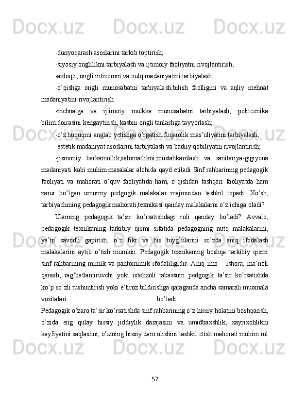 -dunyoqarash asoslarini tarkib toptirish; 
-siyosiy onglilikni tarbiyalash va ijtimoiy faoliyatni rivojlantirish, 
-axloqli, ongli intizomni va xulq madaniyatini tarbiyalash; 
-o’qishga   ongli   munosabatni   tarbiyalash,bilish   faolligini   va   aqliy   mehnat
madaniyatini rivojlantirish 
-mehnatga   va   ijtimoiy   mulkka   munosabatni   tarbiyalash,   politexnika
bilim.doirasini kengaytirish, kasbni ongli tanlashga tayyorlash; 
-o’z huquqini anglab yetishga o’rgatish,fuqarolik mas’uliyatini tarbiyalash; 
-estetik madaniyat asoslarini tarbiyalash va badiiy qobiliyatni rivojlantirish; 
-jismoniy   barkamollik,salomatlikni,mustahkamlash   va   sanitariya-gigiyona
madaniyati kabi muhim   masalalar alohida qayd etiladi Sinf rahbarining pedagogik
faoliyati   va   mahorati   o’quv   faoliyatida   ham,   o’qishdan   tashqari   faoliyatda   ham
zarur   bo’lgan   umumiy   pedgogik   malakalar   majmuidan   tashkil   topadi.   Xo’sh,
tarbiyachining pedagogik mahorati,texnikasi qanday malakalarni o’z ichiga oladi?
Ularning   pedagogik   ta’sir   ko’rsatishdagi   roli   qanday   bo’ladi?   Avvalo,
pedagogik   texnikaning   tarkibiy   qismi   sifatida   pedagogning   nutq   malakalarini,
ya’ni   savodli   gapirish,   o’z   fikr   va   his   tuyg’ularini   so’zda   aniq   ifodalash
malakalarini   aytib   o’tish   mumkin.   Pedagogik   texnikaning   boshqa   tarkibiy   qismi
sinf   rahbarining   mimik   va   pantomimik   ifodaliligidir.   Aniq   imo   –   ishora,   ma’noli
qarash,   rag’batlantiruvchi   yoki   istehzoli   tabassum   pedgogik   ta’sir   ko’rsatishda
ko’p so’zli tushuntirish yoki e’tiroz bildirishga qaraganda ancha samarali muomala
vositalari   bo’ladi.  
Pedagogik o’zaro ta’sir ko’rsatishda sinf rahbarining o’z hissiy holatini boshqarish,
o’zida   eng   qulay   hissiy   jiddiylik   darajasini   va   umidbaxshlik,   xayrixohlikni
kayfiyatini saqlashni, o’zining hissiy dam olishini tashkil etish mahorati muhim rol
57 