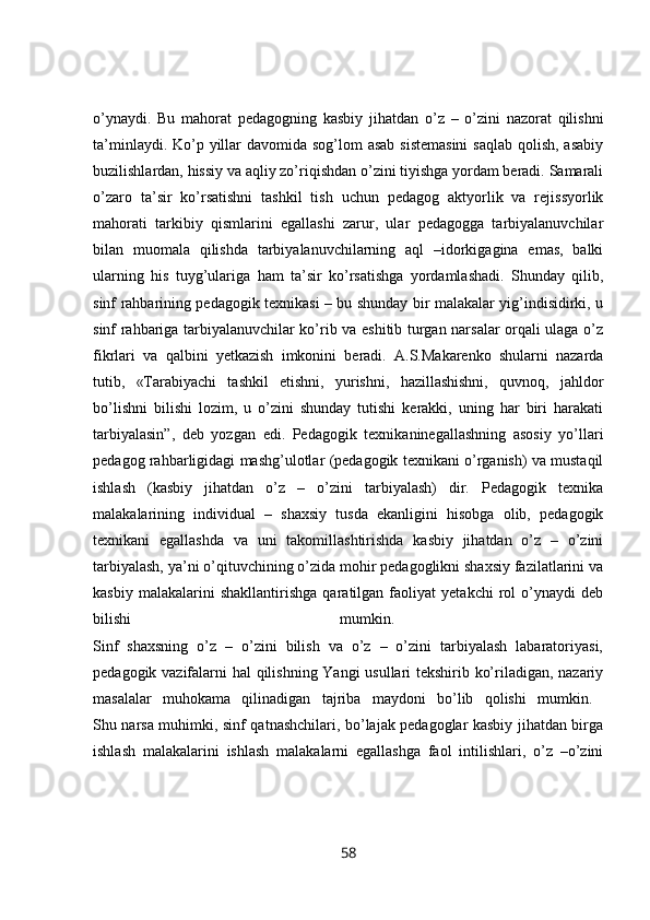 o’ynaydi.   Bu   mahorat   pedagogning   kasbiy   jihatdan   o’z   –   o’zini   nazorat   qilishni
ta’minlaydi. Ko’p yillar  davomida sog’lom asab sistemasini  saqlab  qolish, asabiy
buzilishlardan, hissiy va aqliy zo’riqishdan o’zini tiyishga yordam beradi. Samarali
o’zaro   ta’sir   ko’rsatishni   tashkil   tish   uchun   pedagog   aktyorlik   va   rejissyorlik
mahorati   tarkibiy   qismlarini   egallashi   zarur,   ular   pedagogga   tarbiyalanuvchilar
bilan   muomala   qilishda   tarbiyalanuvchilarning   aql   –idorkigagina   emas,   balki
ularning   his   tuyg’ulariga   ham   ta’sir   ko’rsatishga   yordamlashadi.   Shunday   qilib,
sinf rahbarining pedagogik texnikasi – bu shunday bir malakalar yig’indisidirki, u
sinf rahbariga tarbiyalanuvchilar ko’rib va eshitib turgan narsalar orqali ulaga o’z
fikrlari   va   qalbini   yetkazish   imkonini   beradi.   A.S.Makarenko   shularni   nazarda
tutib,   «Tarabiyachi   tashkil   etishni,   yurishni,   hazillashishni,   quvnoq,   jahldor
bo’lishni   bilishi   lozim,   u   o’zini   shunday   tutishi   kerakki,   uning   har   biri   harakati
tarbiyalasin”,   deb   yozgan   edi.   Pedagogik   texnikaninegallashning   asosiy   yo’llari
pedagog rahbarligidagi mashg’ulotlar (pedagogik texnikani o’rganish) va mustaqil
ishlash   (kasbiy   jihatdan   o’z   –   o’zini   tarbiyalash)   dir.   Pedagogik   texnika
malakalarining   individual   –   shaxsiy   tusda   ekanligini   hisobga   olib,   pedagogik
texnikani   egallashda   va   uni   takomillashtirishda   kasbiy   jihatdan   o’z   –   o’zini
tarbiyalash, ya’ni o’qituvchining o’zida mohir pedagoglikni shaxsiy fazilatlarini va
kasbiy   malakalarini   shakllantirishga   qaratilgan   faoliyat   yetakchi   rol   o’ynaydi   deb
bilishi   mumkin.  
Sinf   shaxsning   o’z   –   o’zini   bilish   va   o’z   –   o’zini   tarbiyalash   labaratoriyasi,
pedagogik vazifalarni hal qilishning Yangi usullari tekshirib ko’riladigan, nazariy
masalalar   muhokama   qilinadigan   tajriba   maydoni   bo’lib   qolishi   mumkin.  
Shu narsa muhimki, sinf qatnashchilari, bo’lajak pedagoglar kasbiy jihatdan birga
ishlash   malakalarini   ishlash   malakalarni   egallashga   faol   intilishlari,   o’z   –o’zini
58 