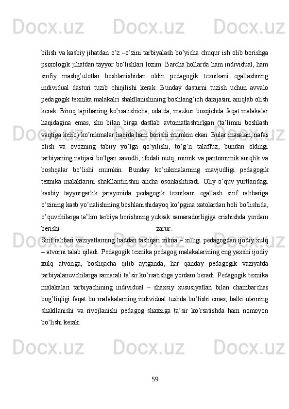 bilish va kasbiy jihatdan o’z –o’zini tarbiyalash bo’yicha chuqur ish olib borishga
psixologik jihatdan tayyor bo’lishlari lozim. Barcha hollarda ham individual, ham
sinfiy   mashg’ulotlar   boshlanishidan   oldin   pedagogik   texnikani   egallashning
individual   dasturi   tuzib   chiqilishi   kerak.   Bunday   dasturni   tuzish   uchun   avvalo
pedagogik texnika malakalri shakllanishining boshlang’ich darajasini aniqlab olish
kerak. Biroq tajribaning ko’rsatishicha, odatda, mazkur bosqichda faqat malakalar
haqidagina   emas,   shu   bilan   birga   dastlab   avtomatlashtirlgan   (ta’limni   boshlash
vaqtiga kelib) ko’nikmalar haqida ham borishi mumkin ekan.   Bular masalan, nafas
olish   va   ovozning   tabiiy   yo’lga   qo’yilishi,   to’g’ri   talaffuz,   bundan   oldingi
tarbiyaning natijasi bo’lgan savodli, ifodali nutq, mimik va pantomimik aniqlik va
boshqalar   bo’lishi   mumkin.   Bunday   ko’nikmalarning   mavjudligi   pedagogik
texnika   malaklarini   shakllantirishni   ancha   osonlashtiradi.   Oliy   o’quv   yurtlaridagi
kasbiy   tayyorgarlik   jarayonida   pedagogik   texnikani   egallash   sinf   rahbariga
o’zining kasb yo’nalishining boshlanishidayoq ko’pgina xatolardan holi bo’lishida,
o’quvchilarga ta’lim tarbiya berishning yuksak samaradorligiga erishishda yordam
berishi   zarur.  
Sinf rahbari vaziyatlarning haddan tashqari xilma – xilligi pedagogdan ijodiy xulq
– atvorni talab qiladi. Pedagogik texnika pedagog malakalarining eng yaxshi ijodiy
xulq   atvoriga,   boshqacha   qilib   aytganda,   har   qanday   pedagogik   vaziyatda
tarbiyalanuvchilarga samarali ta’sir ko’rsatishga yordam beradi. Pedagogik texnika
malakalari   tarbiyachining   individual   –   shaxsiy   xususiyatlari   bilan   chambarchas
bog’liqligi faqat bu malakalarning individual  tushda  bo’lishi emas, balki ularning
shakllanishi   va   rivojlanishi   pedagog   shaxsiga   ta’sir   ko’rsatishda   ham   nomoyon
bo’lishi kerak. 
59 