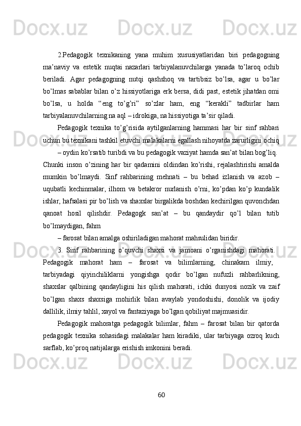 2.Pedagogik   texnikaning   yana   muhim   xususiyatlaridan   biri   pedagogning
ma’naviy   va   estetik   nuqtai   nazarlari   tarbiyalanuvchilarga   yanada   to’laroq   ochib
beriladi.   Agar   pedagogning   nutqi   qashshoq   va   tartibsiz   bo’lsa,   agar   u   bo’lar
bo’lmas sabablar  bilan o’z hissiyotlariga erk bersa, didi past, estetik jihatdan omi
bo’lsa,   u   holda   “eng   to’g’ri”   so’zlar   ham,   eng   “kerakli”   tadbirlar   ham
tarbiyalanuvchilarning na aql – idrokiga, na hissiyotiga ta’sir qiladi. 
Pedagogik   texnika   to’g’risida   aytilganlarning   hammasi   har   bir   sinf   rahbari
uchun bu texnikani tashkil etuvchi malakalarni egallash nihoyatda zarurligini ochiq
– oydin ko’rsatib turibdi va bu pedagogik vaziyat hamda san’at bilan bog’liq. 
Chunki   inson   o’zining   har   bir   qadamini   oldindan   ko’rishi,   rejalashtirishi   amalda
mumkin   bo’lmaydi.   Sinf   rahbarining   mehnati   –   bu   behad   izlanish   va   azob   –
uqubatli   kechinmalar,   ilhom   va   betakror   nurlanish   o’rni,   ko’pdan   ko’p   kundalik
ishlar, hafsalasi pir bo’lish va shaxslar birgalikda boshdan kechirilgan quvonchdan
qanoat   hosil   qilishdir.   Pedagogk   san’at   –   bu   qandaydir   qo’l   bilan   tutib
bo’lmaydigan, fahm
– farosat bilan amalga oshiriladigan mahorat mahsulidan biridir. 
3.   Sinf   rahbarining   o’quvchi   shaxsi   va   jamoani   o’rganishdagi   mahorati.  
Pedagogik   mahorat   ham   –   farosat   va   bilimlarning,   chinakam   ilmiy,  
tarbiyadagi   qiyinchiliklarni   yongishga   qodir   bo’lgan   nufuzli   rahbarlikning,
shaxslar   qalbining   qandayligini   his   qilish   mahorati,   ichki   dunyosi   nozik   va   zaif
bo’lgan   shaxs   shaxsiga   mohirlik   bilan   avaylab   yondoshishi,   donolik   va   ijodiy
dallilik, ilmiy tahlil, xayol va fantaziyaga bo’lgan qobiliyat majmuasidir. 
Pedagogik   mahoratga   pedagogik   bilimlar,   fahm   –   farosat   bilan   bir   qatorda
pedagogik   texnika   sohasidagi   malakalar   ham   kiradiki,   ular   tarbiyaga   ozroq   kuch
sarflab, ko’proq natijalarga erishish imkonini beradi. 
60 
