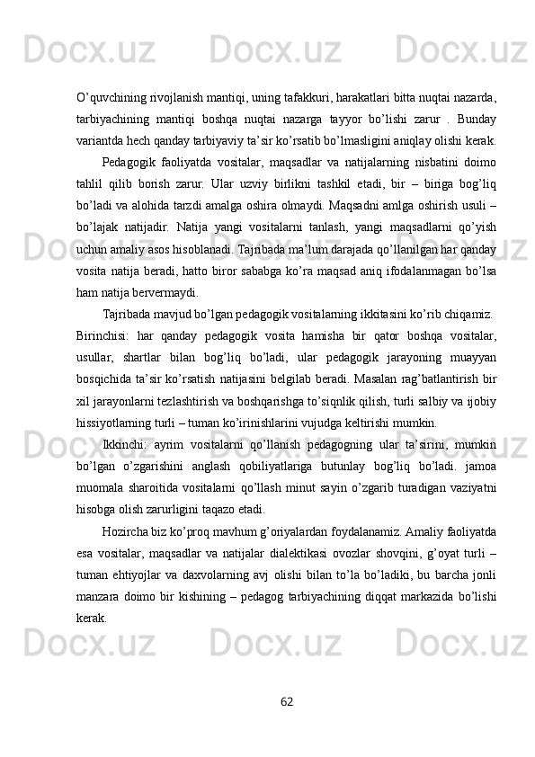 O’quvchining rivojlanish mantiqi, uning tafakkuri, harakatlari bitta nuqtai nazarda,
tarbiyachining   mantiqi   boshqa   nuqtai   nazarga   tayyor   bo’lishi   zarur   .   Bunday
variantda hech qanday tarbiyaviy ta’sir ko’rsatib bo’lmasligini aniqlay olishi kerak.
Pedagogik   faoliyatda   vositalar,   maqsadlar   va   natijalarning   nisbatini   doimo
tahlil   qilib   borish   zarur.   Ular   uzviy   birlikni   tashkil   etadi,   bir   –   biriga   bog’liq
bo’ladi va alohida tarzdi amalga oshira olmaydi. Maqsadni amlga oshirish usuli –
bo’lajak   natijadir.   Natija   yangi   vositalarni   tanlash,   yangi   maqsadlarni   qo’yish
uchun amaliy asos hisoblanadi. Tajribada ma’lum darajada qo’llanilgan har qanday
vosita   natija  beradi,   hatto  biror   sababga   ko’ra   maqsad   aniq   ifodalanmagan   bo’lsa
ham natija bervermaydi. 
Tajribada mavjud bo’lgan pedagogik vositalarning ikkitasini ko’rib chiqamiz. 
Birinchisi:   har   qanday   pedagogik   vosita   hamisha   bir   qator   boshqa   vositalar,
usullar,   shartlar   bilan   bog’liq   bo’ladi,   ular   pedagogik   jarayoning   muayyan
bosqichida  ta’sir  ko’rsatish   natijasini   belgilab beradi.  Masalan   rag’batlantirish  bir
xil jarayonlarni tezlashtirish va boshqarishga to’siqnlik qilish, turli salbiy va ijobiy
hissiyotlarning turli – tuman ko’irinishlarini vujudga keltirishi mumkin. 
Ikkinchi:   ayrim   vositalarni   qo’llanish   pedagogning   ular   ta’sirini,   mumkin
bo’lgan   o’zgarishini   anglash   qobiliyatlariga   butunlay   bog’liq   bo’ladi.   jamoa
muomala   sharoitida   vositalarni   qo’llash   minut   sayin   o’zgarib   turadigan   vaziyatni
hisobga olish zarurligini taqazo etadi. 
Hozircha biz ko’proq mavhum g’oriyalardan foydalanamiz. Amaliy faoliyatda
esa   vositalar,   maqsadlar   va   natijalar   dialektikasi   ovozlar   shovqini,   g’oyat   turli   –
tuman   ehtiyojlar   va   daxvolarning   avj   olishi   bilan   to’la   bo’ladiki,   bu   barcha   jonli
manzara  doimo   bir   kishining   –  pedagog   tarbiyachining   diqqat   markazida   bo’lishi
kerak. 
62 