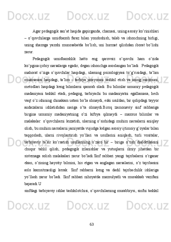 Agar pedagogik san’at haqida gapirganda, chamasi, uning asosiy ko’rinishlari
–   o’quvchilarga   umidbaxsh   faraz   bilan   yondoshish,   talab   va   ishonchning   birligi,
uning   shaxsga   yaxshi   munosabatda   bo’lish,   uni   hurmat   qilishdan   iborat   bo’lishi
zarur. 
Pedagogik   umidbaxshlik   hatto   eng   qarovsiz   o’quvchi   ham   o’zida
ko’pgina   ijobiy narsalarga egadir, degan ishonchga asoslangan bo’ladi . Pedagogik
mahorat   o’ziga   o’quvchilar   haqidagi,   ularning   psixologiyasi   to’g’risidagi,   ta’lim
muassasasi   haqidagi,   ta’lim   –   tarbiya   jarayonini   tashkil   etish   va   uning   mazmuni,
metodlari  haqidagi  keng bilimlarni  qamrab oladi. Bu bilimlar  umumiy pedagogik
madaniyani   tashkil   etadi,   pedagog,   tarbiyachi   bu   madaniyatni   egallamasa,   hech
vaqt o’z ishining chinakam ustasi bo’la olmaydi, eski usuldan, bir qolipdagi tayyor
andazalarni   ishlatishdan   nariga   o’ta   olmaydi.Biroq   zamonaviy   sinf   rahbariga
birgina   umumiy   madaniyatning   o’zi   kifoya   qilmaydi   –   maxsus   bilimlar   va
malakalar:   o’quvchilarni   kuzatish,   ularning   o’sishidagi   muhim   narsalarni   aniqlay
olish, bu muhim narsalarni jamiyatda vujudga kelgan asosiy ijtimoiy g’oyalar bilan
taqqoslash,   ularni   rivojlantirish   yo’llari   va   usullarini   aniqlash,   turli   vositalar,
tarbiyaviy   ta’sir   ko’rsatish   usullarining   o’zaro   bir   –   biriga   o’tish   dialektikasini
chuqur   tahlil   qilish,   pedagogik   izlanishlar   va   yutuqlarni   ilmiy   jihatdan   bir
sistemaga   solish   malakalari   zarur   bo’ladi.Sinf   rahbari   yangi   tajribalarni   o’rganar
ekan,   o’zining   hayotiy   bilmini,   his   etgan   va   anglagan   narsalarini,   o’z   tajribasini
aslo   kamsitmasligi   kerak.   Sinf   rahbarni   keng   va   dadil   tajribachilik   ishlariga
yo’llash   zarur   bo’ladi.   Sinf   rahbari   nihoyatda   maxsulyatli   va   murakkab   vazifani
bajaradi.U  
sinfdagi tarbiyaviy ishlar tashkilotchisi, o’quvchilarning murabbiysi, sinfni tashkil
63 