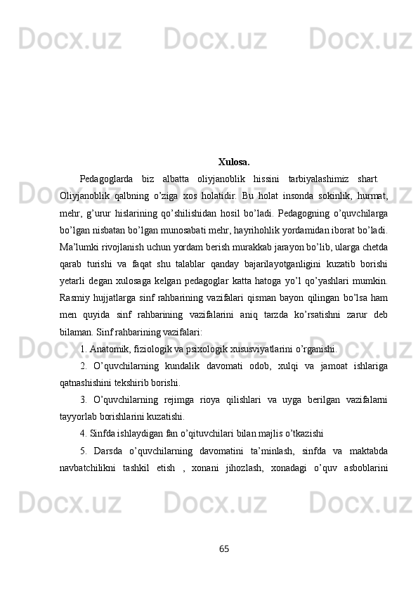 Xulosa.
Pedagoglarda   biz   albatta   oliyjanoblik   hissini   tarbiyalashimiz   shart.  
Oliyjanoblik   qalbning   o’ziga   xos   holatidir.   Bu   holat   insonda   sokinlik,   hurmat,
mehr,   g’urur   hislarining   qo’shilishidan   hosil   bo’ladi.   Pedagogning   o’quvchilarga
bo’lgan nisbatan bo’lgan munosabati mehr, hayrihohlik yordamidan iborat bo’ladi.
Ma’lumki rivojlanish uchun yordam berish murakkab jarayon bo’lib, ularga chetda
qarab   turishi   va   faqat   shu   talablar   qanday   bajarilayotganligini   kuzatib   borishi
yetarli   degan   xulosaga   kelgan   pedagoglar   katta   hatoga   yo’l   qo’yashlari   mumkin.
Rasmiy   hujjatlarga   sinf   rahbarining   vazifalari   qisman   bayon   qilingan   bo’lsa   ham
men   quyida   sinf   rahbarining   vazifalarini   aniq   tarzda   ko’rsatishni   zarur   deb
bilaman. Sinf rahbarining vazifalari: 
1. Anatomik, fiziologik va psixologik xususviyatlarini o’rganishi. 
2.   O’quvchilarning   kundalik   davomati   odob,   xulqi   va   jamoat   ishlariga
qatnashishini tekshirib borishi. 
3.   O’quvchilarning   rejimga   rioya   qilishlari   va   uyga   berilgan   vazifalarni
tayyorlab borishlarini kuzatishi. 
4. Sinfda ishlaydigan fan o’qituvchilari bilan majlis o’tkazishi 
5.   Darsda   o’quvchilarning   davomatini   ta’minlash,   sinfda   va   maktabda
navbatchilikni   tashkil   etish   ,   xonani   jihozlash,   xonadagi   o’quv   asboblarini
65 