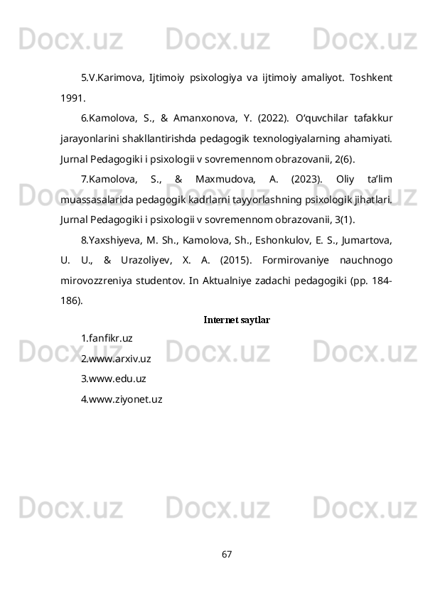 5.V.Karimova,   Ijtimoiy   psixologiya   va   ijtimoiy   amaliyot.   Toshkent
1991. 
6.Kamolova,   S.,   &   Amanxonova,   Y.   (2022).   О ‘quvchilar   tafakkur
jarayonlarini shakllantirishda pedagogik texnologiyalarning ahamiyati.
Jurnal Pedagogiki i psixologii v sovremennom obrazovanii, 2(6). 
7.Kamolova,   S.,   &   Maxmudova,   A.   (2023).   Oliy   ta’lim
muassasalarida pedagogik kadrlarni tayyorlashning psixologik jihatlari.
Jurnal Pedagogiki i psixologii v sovremennom obrazovanii, 3(1). 
8.Yaxshiyeva,   M.   Sh.,  Kamolova,  Sh.,   Eshonkulov,   E.   S.,   Jumartova,
U.   U.,   &   Urazoliyev,   X.   A.   (2015).   Formirovaniye   nauchnogo
mirovozzreniya   studentov.   In   Aktualniye   zadachi   pedagogiki   (pp.   184-
186).
Internet saytlar
1.fanfikr.uz
2.www.arxiv.uz
3.www.edu.uz
4.www.ziyonet.uz
67 