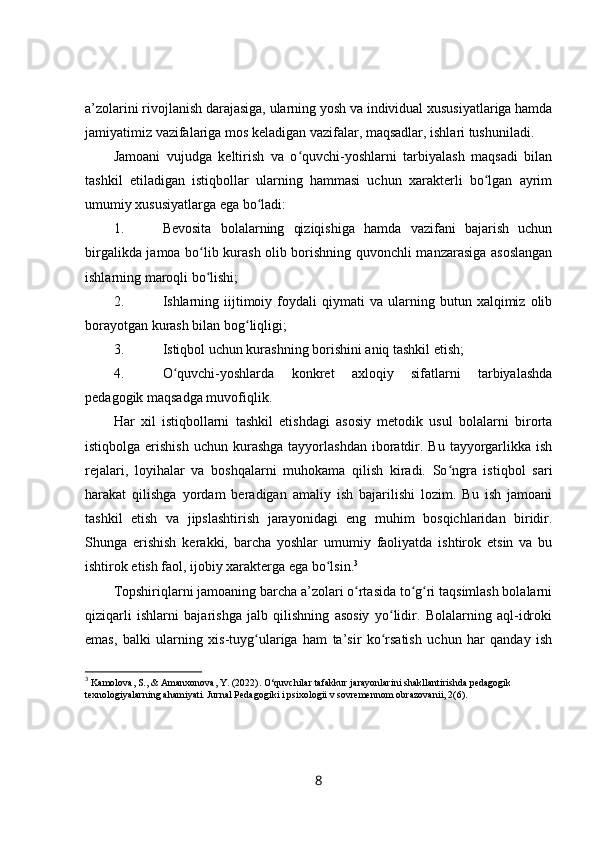 a’zolarini rivojlanish darajasiga, ularning yosh va individual xususiyatlariga hamda
jamiyatimiz vazifalariga mos keladigan vazifalar, maqsadlar, ishlari tushuniladi.
Jamoani   vujudga   keltirish   va   o quvchi-yoshlarni   tarbiyalash   maqsadi   bilanʻ
tashkil   etiladigan   istiqbollar   ularning   hammasi   uchun   xarakterli   bo lgan   ayrim	
ʻ
umumiy xususiyatlarga ega bo ladi:	
ʻ
1.                       Bevosita   bolalarning   qiziqishiga   hamda   vazifani   bajarish   uchun
birgalikda jamoa bo lib kurash olib borishning quvonchli manzarasiga asoslangan	
ʻ
ishlarning maroqli bo lishi;
ʻ
2.                       Ishlarning   iijtimoiy   foydali   qiymati   va   ularning  butun  xalqimiz   olib
borayotgan kurash bilan bog liqligi;	
ʻ
3.                       Istiqbol uchun kurashning borishini aniq tashkil etish;
4.                       O quvchi-yoshlarda   konkret   axloqiy   sifatlarni   tarbiyalashda	
ʻ
pedagogik maqsadga muvofiqlik.
Har   xil   istiqbollarni   tashkil   etishdagi   asosiy   metodik   usul   bolalarni   birorta
istiqbolga  erishish   uchun kurashga  tayyorlashdan  iboratdir.  Bu  tayyorgarlikka  ish
rejalari,   loyihalar   va   boshqalarni   muhokama   qilish   kiradi.   So ngra   istiqbol   sari	
ʻ
harakat   qilishga   yordam   beradigan   amaliy   ish   bajarilishi   lozim.   Bu   ish   jamoani
tashkil   etish   va   jipslashtirish   jarayonidagi   eng   muhim   bosqichlaridan   biridir.
Shunga   erishish   kerakki,   barcha   yoshlar   umumiy   faoliyatda   ishtirok   etsin   va   bu
ishtirok etish faol, ijobiy xarakterga ega bo lsin.	
ʻ 3
Topshiriqlarni jamoaning barcha a’zolari o rtasida to g ri taqsimlash bolalarni	
ʻ ʻ ʻ
qiziqarli   ishlarni   bajarishga   jalb   qilishning   asosiy   yo lidir.   Bolalarning   aql-idroki	
ʻ
emas,   balki   ularning   xis-tuyg ulariga   ham   ta’sir   ko rsatish   uchun   har   qanday   ish	
ʻ ʻ
3
 Kamolova, S., & Amanxonova, Y. (2022).  О ‘quvchilar tafakkur jarayonlarini shakllantirishda pedagogik 
texnologiyalarning ahamiyati. Jurnal Pedagogiki i psixologii v sovremennom obrazovanii, 2(6).
8 