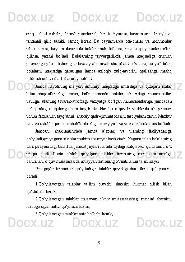 aniq   tashkil   etilishi,   chiroyli   jixozlanishi   kerak.   Ayniqsa,   bayramlarni   chiroyli   va
tantanali   qilib   tashkil   etmoq   kerak.   Bu   bayramlarda   ota-onalar   va   mehmonlar
ishtirok   etsa,   bayram   davomida   bolalar   mukofotlansa,   musobaqa   yakunlari   e’lon
qilinsa,   yaxshi   bo ladi.   Bolalarning   tayyorgarlikda   jamoa   maqsadiga   erishishʻ
jarayoniga  jalb qilishning  tarbiyaviy  ahamiyati  shu jihatdan kattaki, bu yo l  bilan	
ʻ
bolalarni   maqsadga   qaratilgan   jamoa   axloqiy   xulq-atvorini   egallashga   mashq
qildirish uchun shart-sharoit yaratiladi.
Jamoa   hayotining   me’yori   umumiy   maqsadga   intilishga   va   qiziqarli   ishlar
bilan   shug ullanishga   emas,   balki   jamoada   bolalar   o rtasidagi   munosabatlar	
ʻ ʻ
usuliga,   ularning   tevarak-atrofdagi   vaziyatga   bo lgan   munosabatlariga,   jamoadan	
ʻ
tashqaridagi   aloqalariga   ham   bog liqdir.   Har   bir   o quvchi-yoshlarda   o z   jamoasi	
ʻ ʻ ʻ
uchun faxrlanish tuyg usini, shaxsiy qadr-qimmat xissini tarbiyalash zarur. Mazkur	
ʻ
usul va uslublar jamoani shakllantirishga asosiy yo l va vosita sifatida asos bo ladi.	
ʻ ʻ
Jamoani   shakllantirishda   jamoa   a’zolari   va   ularning   faoliyatlariga
qo yiladigan yagona talablar muhim ahamiyat kasb etadi. Yagona talab bolalarning	
ʻ
dars jarayonidagi tanaffus, jamoat joylari hamda uydagi xulq-atvor qoidalarini o z	
ʻ
ichiga   oladi.   Puxta   o ylab   qo yilgan   talablar   tizimining   muntazam   amalga	
ʻ ʻ
oshirilishi o quv muassasasida muayyan tartibning o rnatilishini ta’minlaydi.	
ʻ ʻ
Pedagoglar tomonidan qo yiladigan talablar quyidagi sharoitlarda ijobiy natija	
ʻ
beradi:
1.Qo yilayotgan   talablar   ta’lim   oluvchi   shaxsini   hurmat   qilish   bilan	
ʻ
qo shilishi kerak;	
ʻ
2.Qo yilayotgan   talablar   muayyan   o quv   muassasasidagi   mavjud   sharoitni	
ʻ ʻ
hisobga ogan holda qo yilishi lozim;	
ʻ
3.Qo yilayotgan talablar aniq bo lishi kerak;	
ʻ ʻ
9 