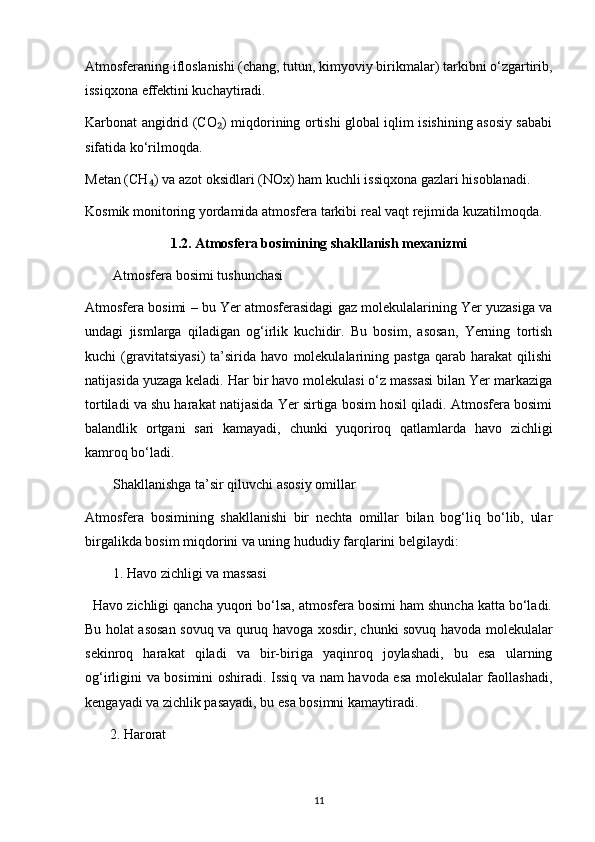 Atmosferaning ifloslanishi (chang, tutun, kimyoviy birikmalar) tarkibni o‘zgartirib,
issiqxona effektini kuchaytiradi.
Karbonat angidrid (CO ) miqdorining ortishi global iqlim isishining asosiy sababi₂
sifatida ko‘rilmoqda.
Metan (CH ) va azot oksidlari (NOx) ham kuchli issiqxona gazlari hisoblanadi.	
₄
Kosmik monitoring yordamida atmosfera tarkibi real vaqt rejimida kuzatilmoqda.
1.2. Atmosfera bosimining shakllanish mexanizmi
Atmosfera bosimi tushunchasi
Atmosfera bosimi – bu Yer atmosferasidagi gaz molekulalarining Yer yuzasiga va
undagi   jismlarga   qiladigan   og‘irlik   kuchidir.   Bu   bosim,   asosan,   Yerning   tortish
kuchi   (gravitatsiyasi)   ta’sirida   havo   molekulalarining   pastga   qarab   harakat   qilishi
natijasida yuzaga keladi.  Har bir havo molekulasi o‘z massasi bilan Yer markaziga
tortiladi va shu harakat natijasida Yer sirtiga bosim hosil qiladi. Atmosfera bosimi
balandlik   ortgani   sari   kamayadi,   chunki   yuqoriroq   qatlamlarda   havo   zichligi
kamroq bo‘ladi.
Shakllanishga ta’sir qiluvchi asosiy omillar
Atmosfera   bosimining   shakllanishi   bir   nechta   omillar   bilan   bog‘liq   bo‘lib,   ular
birgalikda bosim miqdorini va uning hududiy farqlarini belgilaydi:
1. Havo zichligi va massasi
  Havo zichligi qancha yuqori bo‘lsa, atmosfera bosimi ham shuncha katta bo‘ladi.
Bu holat asosan sovuq va quruq havoga xosdir, chunki sovuq havoda molekulalar
sekinroq   harakat   qiladi   va   bir-biriga   yaqinroq   joylashadi,   bu   esa   ularning
og‘irligini va bosimini oshiradi. Issiq va nam havoda esa molekulalar faollashadi,
kengayadi va zichlik pasayadi, bu esa bosimni kamaytiradi.
        2. Harorat
11