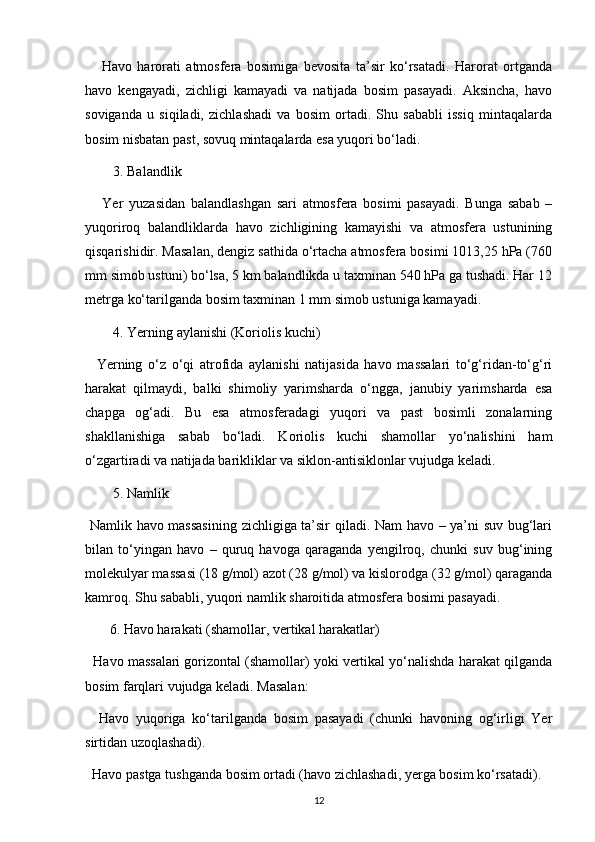 Havo   harorati   atmosfera   bosimiga   bevosita   ta’sir   ko‘rsatadi.   Harorat   ortganda
havo   kengayadi,   zichligi   kamayadi   va   natijada   bosim   pasayadi.   Aksincha,   havo
soviganda   u   siqiladi,   zichlashadi   va   bosim   ortadi.   Shu   sababli   issiq   mintaqalarda
bosim nisbatan past, sovuq mintaqalarda esa yuqori bo‘ladi.
3. Balandlik
      Yer   yuzasidan   balandlashgan   sari   atmosfera   bosimi   pasayadi.   Bunga   sabab   –
yuqoriroq   balandliklarda   havo   zichligining   kamayishi   va   atmosfera   ustunining
qisqarishidir. Masalan, dengiz sathida o‘rtacha atmosfera bosimi 1013,25 hPa (760
mm simob ustuni) bo‘lsa, 5 km balandlikda u taxminan 540 hPa ga tushadi. Har 12
metrga ko‘tarilganda bosim taxminan 1 mm simob ustuniga kamayadi.
4. Yerning aylanishi (Koriolis kuchi)
    Yerning   o‘z   o‘qi   atrofida   aylanishi   natijasida   havo   massalari   to‘g‘ridan-to‘g‘ri
harakat   qilmaydi,   balki   shimoliy   yarimsharda   o‘ngga,   janubiy   yarimsharda   esa
chapga   og‘adi.   Bu   esa   atmosferadagi   yuqori   va   past   bosimli   zonalarning
shakllanishiga   sabab   bo‘ladi.   Koriolis   kuchi   shamollar   yo‘nalishini   ham
o‘zgartiradi va natijada barikliklar va siklon-antisiklonlar vujudga keladi.
5. Namlik
  Namlik havo massasining  zichligiga ta’sir qiladi. Nam havo – ya’ni suv bug‘lari
bilan   to‘yingan   havo   –   quruq   havoga   qaraganda   yengilroq,   chunki   suv   bug‘ining
molekulyar massasi (18 g/mol) azot (28 g/mol) va kislorodga (32 g/mol) qaraganda
kamroq. Shu sababli, yuqori namlik sharoitida atmosfera bosimi pasayadi.
       6. Havo harakati (shamollar, vertikal harakatlar)
   Havo massalari gorizontal (shamollar) yoki vertikal yo‘nalishda harakat qilganda
bosim farqlari vujudga keladi. Masalan:
    Havo   yuqoriga   ko‘tarilganda   bosim   pasayadi   (chunki   havoning   og‘irligi   Yer
sirtidan uzoqlashadi).
  Havo pastga tushganda bosim ortadi (havo zichlashadi, yerga bosim ko‘rsatadi).
12