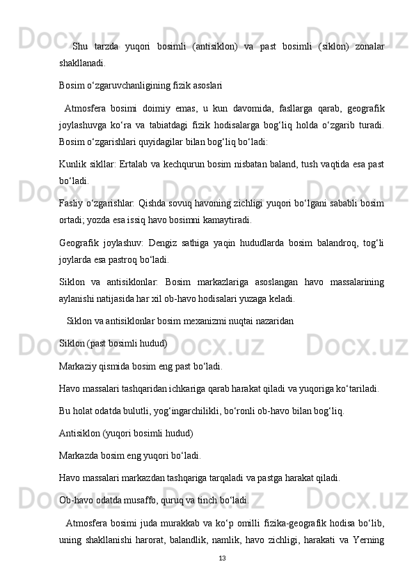 Shu   tarzda   yuqori   bosimli   (antisiklon)   va   past   bosimli   (siklon)   zonalar
shakllanadi.
Bosim o‘zgaruvchanligining fizik asoslari
  Atmosfera   bosimi   doimiy   emas,   u   kun   davomida,   fasllarga   qarab,   geografik
joylashuvga   ko‘ra   va   tabiatdagi   fizik   hodisalarga   bog‘liq   holda   o‘zgarib   turadi.
Bosim o‘zgarishlari quyidagilar bilan bog‘liq bo‘ladi:
Kunlik sikllar: Ertalab va kechqurun bosim nisbatan baland, tush vaqtida esa past
bo‘ladi.
Fasliy o‘zgarishlar: Qishda sovuq havoning zichligi yuqori bo‘lgani sababli bosim
ortadi; yozda esa issiq havo bosimni kamaytiradi.
Geografik   joylashuv:   Dengiz   sathiga   yaqin   hududlarda   bosim   balandroq,   tog‘li
joylarda esa pastroq bo‘ladi.
Siklon   va   antisiklonlar:   Bosim   markazlariga   asoslangan   havo   massalarining
aylanishi natijasida har xil ob-havo hodisalari yuzaga keladi.
   Siklon va antisiklonlar bosim mexanizmi nuqtai nazaridan
Siklon (past bosimli hudud)
Markaziy qismida bosim eng past bo‘ladi.
Havo massalari tashqaridan ichkariga qarab harakat qiladi va yuqoriga ko‘tariladi.
Bu holat odatda bulutli, yog‘ingarchilikli, bo‘ronli ob-havo bilan bog‘liq.
Antisiklon (yuqori bosimli hudud)
Markazda bosim eng yuqori bo‘ladi.
Havo massalari markazdan tashqariga tarqaladi va pastga harakat qiladi.
Ob-havo odatda musaffo, quruq va tinch bo‘ladi.
    Atmosfera bosimi   juda  murakkab  va  ko‘p  omilli   fizika-geografik  hodisa  bo‘lib,
uning   shakllanishi   harorat,   balandlik,   namlik,   havo   zichligi,   harakati   va   Yerning
13