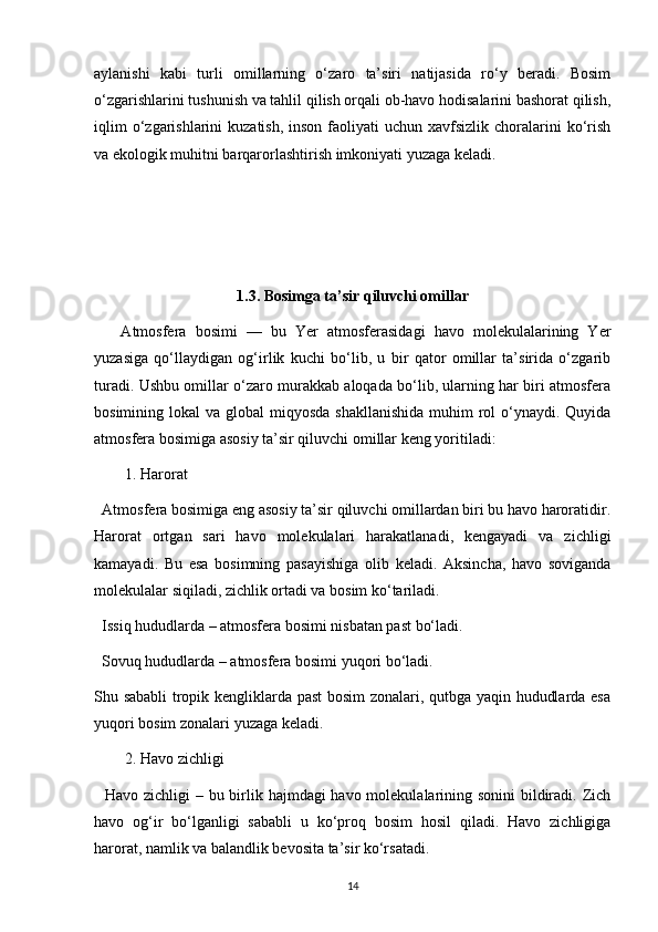 aylanishi   kabi   turli   omillarning   o‘zaro   ta’siri   natijasida   ro‘y   beradi.   Bosim
o‘zgarishlarini tushunish va tahlil qilish orqali ob-havo hodisalarini bashorat qilish,
iqlim   o‘zgarishlarini   kuzatish,  inson  faoliyati  uchun  xavfsizlik  choralarini  ko‘rish
va ekologik muhitni barqarorlashtirish imkoniyati yuzaga keladi.
1.3. Bosimga ta’sir qiluvchi omillar
      Atmosfera   bosimi   —   bu   Yer   atmosferasidagi   havo   molekulalarining   Yer
yuzasiga   qo‘llaydigan   og‘irlik   kuchi   bo‘lib,   u   bir   qator   omillar   ta’sirida   o‘zgarib
turadi. Ushbu omillar o‘zaro murakkab aloqada bo‘lib, ularning har biri atmosfera
bosimining lokal  va global  miqyosda  shakllanishida  muhim  rol  o‘ynaydi. Quyida
atmosfera bosimiga asosiy ta’sir qiluvchi omillar keng yoritiladi:
1. Harorat
  Atmosfera bosimiga eng asosiy ta’sir qiluvchi omillardan biri bu havo haroratidir.
Harorat   ortgan   sari   havo   molekulalari   harakatlanadi,   kengayadi   va   zichligi
kamayadi.   Bu   esa   bosimning   pasayishiga   olib   keladi.   Aksincha,   havo   soviganda
molekulalar siqiladi, zichlik ortadi va bosim ko‘tariladi.
  Issiq hududlarda – atmosfera bosimi nisbatan past bo‘ladi.
  Sovuq hududlarda – atmosfera bosimi yuqori bo‘ladi.
Shu sababli tropik kengliklarda past bosim zonalari, qutbga yaqin hududlarda esa
yuqori bosim zonalari yuzaga keladi.
2. Havo zichligi
   Havo zichligi – bu birlik hajmdagi havo molekulalarining sonini  bildiradi. Zich
havo   og‘ir   bo‘lganligi   sababli   u   ko‘proq   bosim   hosil   qiladi.   Havo   zichligiga
harorat, namlik va balandlik bevosita ta’sir ko‘rsatadi.
14