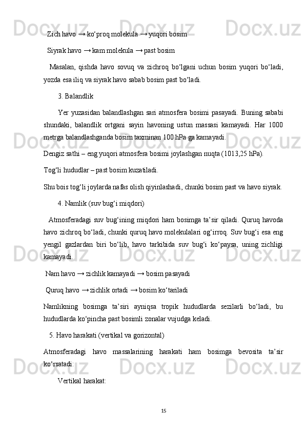 Zich havo → ko‘proq molekula → yuqori bosim
  Siyrak havo → kam molekula → past bosim
    Masalan,   qishda   havo   sovuq   va   zichroq   bo‘lgani   uchun   bosim   yuqori   bo‘ladi,
yozda esa iliq va siyrak havo sabab bosim past bo‘ladi.
3. Balandlik
Yer  yuzasidan   balandlashgan  sari   atmosfera bosimi   pasayadi.  Buning  sababi
shundaki,   balandlik   ortgani   sayin   havoning   ustun   massasi   kamayadi.   Har   1000
metrga balandlashganda bosim taxminan 100 hPa ga kamayadi.
Dengiz sathi – eng yuqori atmosfera bosimi joylashgan nuqta (1013,25 hPa).
Tog‘li hududlar – past bosim kuzatiladi.
Shu bois tog‘li joylarda nafas olish qiyinlashadi, chunki bosim past va havo siyrak.
4. Namlik (suv bug‘i miqdori)
    Atmosferadagi  suv  bug‘ining miqdori  ham   bosimga  ta’sir   qiladi. Quruq havoda
havo zichroq bo‘ladi, chunki quruq havo molekulalari og‘irroq. Suv bug‘i esa eng
yengil   gazlardan   biri   bo‘lib,   havo   tarkibida   suv   bug‘i   ko‘paysa,   uning   zichligi
kamayadi.
 Nam havo → zichlik kamayadi → bosim pasayadi
 Quruq havo → zichlik ortadi → bosim ko‘tariladi
Namlikning   bosimga   ta’siri   ayniqsa   tropik   hududlarda   sezilarli   bo‘ladi,   bu
hududlarda ko‘pincha past bosimli zonalar vujudga keladi.
    5. Havo harakati (vertikal va gorizontal)
Atmosferadagi   havo   massalarining   harakati   ham   bosimga   bevosita   ta’sir
ko‘rsatadi:
Vertikal harakat:
15