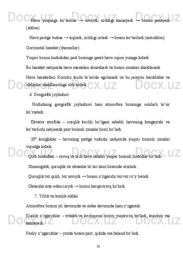 Havo   yuqoriga   ko‘tarilsa   →   soviydi,   zichligi   kamayadi   →   bosim   pasayadi
(siklon)
    Havo pastga tushsa → siqiladi, zichligi ortadi → bosim ko‘tariladi (antisiklon)
Gorizontal harakat (shamollar):
Yuqori bosim hududidan past bosimga qarab havo oqimi yuzaga keladi.
Bu harakat natijasida havo massalari almashadi va bosim zonalari shakllanadi.
Havo   harakatlari   Koriolis   kuchi   ta’sirida   egrilanadi   va   bu   jarayon   barikliklar   va
siklonlar shakllanishiga olib keladi.
   6. Geografik joylashuv
    Hududning   geografik   joylashuvi   ham   atmosfera   bosimiga   sezilarli   ta’sir
ko‘rsatadi:
    Ekvator   atrofida   –   issiqlik   kuchli   bo‘lgani   sababli   havoning   kengayishi   va
ko‘tarilishi natijasida past bosimli zonalar hosil bo‘ladi.
    30°   kengliklar   –   havoning   pastga   tushishi   natijasida   yuqori   bosimli   zonalar
vujudga keladi.
  Qutb hududlari – sovuq va zich havo sababli yuqori bosimli hududlar bo‘ladi.
  Shuningdek, quruqlik va okeanlar ta’siri ham bosimda seziladi:
  Quruqlik tez qizib, tez soviydi → bosim o‘zgarishi tez-tez ro‘y beradi.
  Okeanlar asta-sekin isiydi → bosim barqarorroq bo‘ladi.
7. Yillik va kunlik sikllar
Atmosfera bosimi yil davomida va sutka davomida ham o‘zgaradi:
Kunlik o‘zgarishlar  – ertalab va kechqurun bosim  yuqoriroq bo‘ladi, kunduzi  esa
kamayadi.
Fasliy o‘zgarishlar – yozda bosim past, qishda esa baland bo‘ladi.
16
