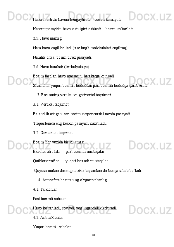 Harorat ortishi havoni kengaytiradi – bosim kamayadi.
Harorat pasayishi havo zichligini oshiradi – bosim ko‘tariladi.
2.5. Havo namligi
Nam havo engil bo‘ladi (suv bug‘i molekulalari engilroq).
Namlik ortsa, bosim biroz pasayadi.
2.6. Havo harakati (tsirkulyatsiya)
Bosim farqlari havo massasini harakatga keltiradi.
Shamollar yuqori bosimli hududdan past bosimli hududga qarab esadi.
    3. Bosimning vertikal va gorizontal taqsimoti
3.1. Vertikal taqsimot
Balandlik oshgani sari bosim eksponentsial tarzda pasayadi.
Troposferada eng keskin pasayish kuzatiladi.
3.2. Gorizontal taqsimot
Bosim Yer yuzida bir xil emas:
Ekvator atrofida — past bosimli mintaqalar.
Qutblar atrofida — yuqori bosimli mintaqalar.
         Quyosh nurlanishining notekis taqsimlanishi bunga sabab bo‘ladi.
     4. Atmosfera bosimining o‘zgaruvchanligi
4.1. Tsiklonlar
Past bosimli sohalar.
Havo ko‘tariladi, soviydi, yog‘ingarchilik keltiradi.
4.2. Antitsiklonlar
Yuqori bosimli sohalar.
18