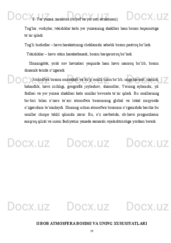 8. Yer yuzasi xarakteri (relyef va yer osti strukturasi)
Tog‘lar, vodiylar, tekisliklar kabi yer yuzasining shakllari ham bosim taqsimotiga
ta’sir qiladi:
Tog‘li hududlar – havo harakatining cheklanishi sababli bosim pastroq bo‘ladi.
  Tekisliklar – havo erkin harakatlanadi, bosim barqarorroq bo‘ladi.
    Shuningdek,   yirik   suv   havzalari   yaqinida   ham   havo   namroq   bo‘lib,   bosim
dinamik tarzda o‘zgaradi.
Atmosfera bosimi murakkab va ko‘p omilli tizim bo‘lib, unga harorat, namlik,
balandlik,   havo   zichligi,   geografik   joylashuv,   shamollar,   Yerning   aylanishi,   yil
fasllari   va   yer   yuzasi   shakllari   kabi   omillar   bevosita   ta’sir   qiladi.   Bu   omillarning
bir-biri   bilan   o‘zaro   ta’siri   atmosfera   bosimining   global   va   lokal   miqyosda
o‘zgarishini ta’minlaydi. Shuning uchun atmosfera bosimini o‘rganishda barcha bu
omillar   chuqur   tahlil   qilinishi   zarur.   Bu,   o‘z   navbatida,   ob-havo   prognozlarini
aniqroq qilish va inson faoliyatini yanada samarali rejalashtirishga yordam beradi.
II BOB ATMOSFERA BOSIMI VA UNING XUSUSIYATLARI
19