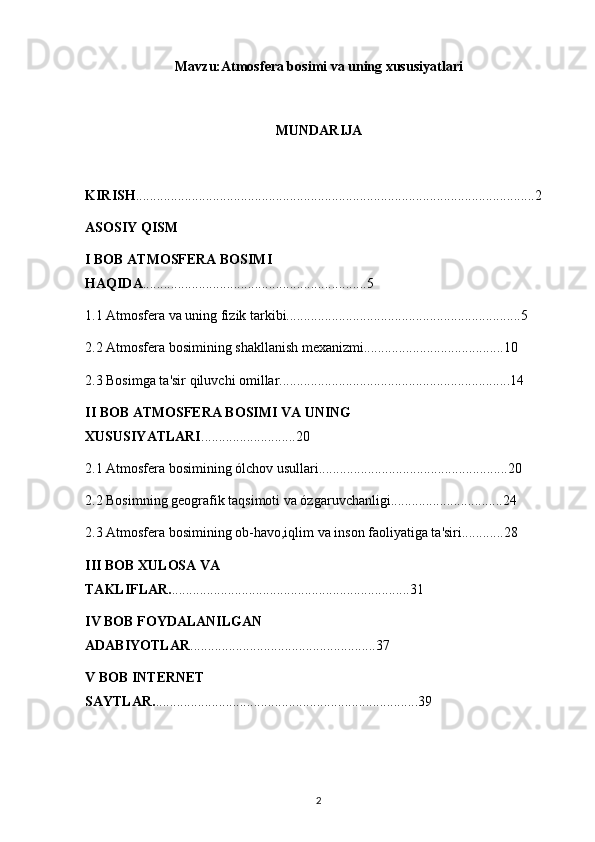 Mavzu:Atmosfera bosimi va uning xususiyatlari 
MUNDARIJA 
KIRISH ..................................................................................................................2
ASOSIY QISM
I BOB ATMOSFERA BOSIMI 
HAQIDA ................................................................5
1.1 Atmosfera va uning fizik tarkibi...................................................................5
2.2 Atmosfera bosimining shakllanish mexanizmi........................................10
2.3 Bosimga ta'sir qiluvchi omillar..................................................................14
II BOB ATMOSFERA BOSIMI VA UNING 
XUSUSIYATLARI ...........................20
2.1 Atmosfera bosimining ólchov usullari......................................................20
2.2 Bosimning geografik taqsimoti va ózgaruvchanligi................................24
2.3 Atmosfera bosimining ob-havo,iqlim va inson faoliyatiga ta'siri............28
III BOB XULOSA VA 
TAKLIFLAR. ....................................................................31
IV BOB FOYDALANILGAN 
ADABIYOTLAR .....................................................37
V BOB INTERNET 
SAYTLAR. ...........................................................................39
2