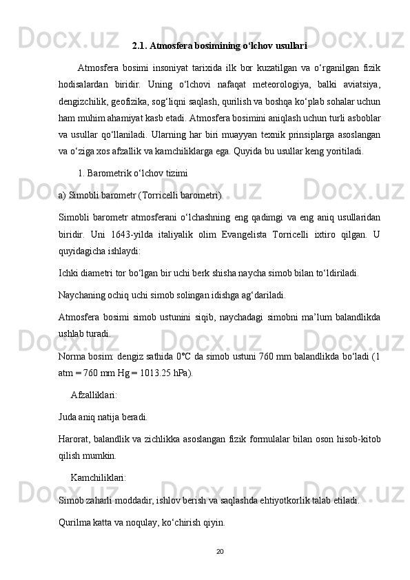 2.1. Atmosfera bosimining o‘lchov usullari
Atmosfera   bosimi   insoniyat   tarixida   ilk   bor   kuzatilgan   va   o‘rganilgan   fizik
hodisalardan   biridir.   Uning   o‘lchovi   nafaqat   meteorologiya,   balki   aviatsiya,
dengizchilik, geofizika, sog‘liqni saqlash, qurilish va boshqa ko‘plab sohalar uchun
ham muhim ahamiyat kasb etadi. Atmosfera bosimini aniqlash uchun turli asboblar
va   usullar   qo‘llaniladi.   Ularning   har   biri   muayyan   texnik   prinsiplarga   asoslangan
va o‘ziga xos afzallik va kamchiliklarga ega. Quyida bu usullar keng yoritiladi.
1. Barometrik o‘lchov tizimi
a) Simobli barometr (Torricelli barometri)
Simobli   barometr   atmosferani   o‘lchashning   eng   qadimgi   va   eng   aniq   usullaridan
biridir.   Uni   1643-yilda   italiyalik   olim   Evangelista   Torricelli   ixtiro   qilgan.   U
quyidagicha ishlaydi:
Ichki diametri tor bo‘lgan bir uchi berk shisha naycha simob bilan to‘ldiriladi.
Naychaning ochiq uchi simob solingan idishga ag‘dariladi.
Atmosfera   bosimi   simob   ustunini   siqib,   naychadagi   simobni   ma’lum   balandlikda
ushlab turadi.
Norma bosim: dengiz sathida 0°C da simob ustuni 760 mm balandlikda bo‘ladi (1
atm = 760 mm Hg = 1013.25 hPa).
     Afzalliklari:
Juda aniq natija beradi.
Harorat, balandlik va zichlikka asoslangan fizik formulalar bilan oson hisob-kitob
qilish mumkin.
     Kamchiliklari:
Simob zaharli moddadir, ishlov berish va saqlashda ehtiyotkorlik talab etiladi.
Qurilma katta va noqulay, ko‘chirish qiyin.
20