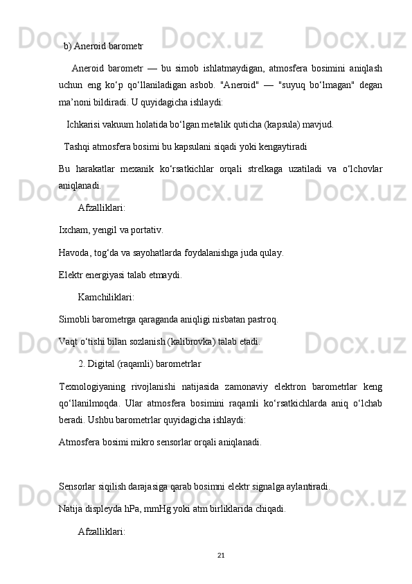b) Aneroid barometr
      Aneroid   barometr   —   bu   simob   ishlatmaydigan,   atmosfera   bosimini   aniqlash
uchun   eng   ko‘p   qo‘llaniladigan   asbob.   "Aneroid"   —   "suyuq   bo‘lmagan"   degan
ma’noni bildiradi. U quyidagicha ishlaydi:
   Ichkarisi vakuum holatida bo‘lgan metalik quticha (kapsula) mavjud.
  Tashqi atmosfera bosimi bu kapsulani siqadi yoki kengaytiradi
Bu   harakatlar   mexanik   ko‘rsatkichlar   orqali   strelkaga   uzatiladi   va   o‘lchovlar
aniqlanadi.
Afzalliklari:
Ixcham, yengil va portativ.
Havoda, tog‘da va sayohatlarda foydalanishga juda qulay.
Elektr energiyasi talab etmaydi.
Kamchiliklari:
Simobli barometrga qaraganda aniqligi nisbatan pastroq.
Vaqt o‘tishi bilan sozlanish (kalibrovka) talab etadi.
2. Digital (raqamli) barometrlar
Texnologiyaning   rivojlanishi   natijasida   zamonaviy   elektron   barometrlar   keng
qo‘llanilmoqda.   Ular   atmosfera   bosimini   raqamli   ko‘rsatkichlarda   aniq   o‘lchab
beradi. Ushbu barometrlar quyidagicha ishlaydi:
Atmosfera bosimi mikro sensorlar orqali aniqlanadi.
Sensorlar siqilish darajasiga qarab bosimni elektr signalga aylantiradi.
Natija displeyda hPa, mmHg yoki atm birliklarida chiqadi.
Afzalliklari:
21