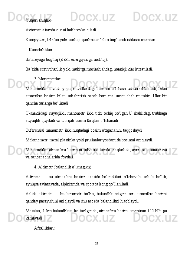 Yuqori aniqlik.
Avtomatik tarzda o‘zini kalibrovka qiladi.
Kompyuter, telefon yoki boshqa qurilmalar bilan bog‘lanib ishlashi mumkin.
   Kamchiliklari:
Batareyaga bog‘liq (elektr energiyasiga muhtoj).
Ba’zida sezuvchanlik yoki muhitga moslashishdagi noaniqliklar kuzatiladi.
3. Manometrlar
Manometrlar   odatda   yopiq  muhitlardagi   bosimni   o‘lchash   uchun   ishlatiladi,  lekin
atmosfera   bosimi   bilan   solishtirish   orqali   ham   ma’lumot   olish   mumkin.   Ular   bir
qancha turlarga bo‘linadi:
U-shaklidagi  suyuqlikli manometr: ikki uchi ochiq bo‘lgan U shaklidagi trubkaga
suyuqlik quyiladi va u orqali bosim farqlari o‘lchanadi.
Diferensial manometr: ikki nuqtadagi bosim o‘zgarishini taqqoslaydi.
Mekanometr: metal plastinka yoki prujinalar yordamida bosimni aniqlaydi.
Manometrlar atmosfera bosimini bilvosita tarzda aniqlashda, ayniqsa laboratoriya
va sanoat sohalarida foydali.
4. Altimetr (balandlik o‘lchagich)
Altimetr   —   bu   atmosfera   bosimi   asosida   balandlikni   o‘lchovchi   asbob   bo‘lib,
ayniqsa aviatsiyada, alpinizmda va sportda keng qo‘llaniladi.
Aslida   altimetr   —   bu   barometr   bo‘lib,   balandlik   ortgani   sari   atmosfera   bosimi
qanday pasayishini aniqlaydi va shu asosda balandlikni hisoblaydi.
Masalan, 1 km balandlikka ko‘tarilganda, atmosfera bosimi taxminan 100 hPa ga
kamayadi.
Afzalliklari:
22