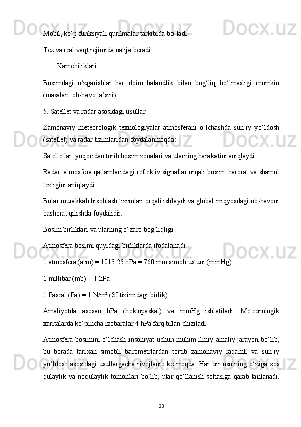 Mobil, ko‘p funksiyali qurilmalar tarkibida bo‘ladi.
Tez va real vaqt rejimida natija beradi.
Kamchiliklari:
Bosimdagi   o‘zgarishlar   har   doim   balandlik   bilan   bog‘liq   bo‘lmasligi   mumkin
(masalan, ob-havo ta’siri).
5. Satellet va radar asosidagi usullar
Zamonaviy   meteorologik   texnologiyalar   atmosferani   o‘lchashda   sun’iy   yo‘ldosh
(satellet) va radar tizimlaridan foydalanmoqda:
Satelletlar: yuqoridan turib bosim zonalari va ularning harakatini aniqlaydi.
Radar: atmosfera qatlamlaridagi reflektiv signallar orqali bosim, harorat va shamol
tezligini aniqlaydi.
Bular murakkab hisoblash tizimlari orqali ishlaydi va global miqyosdagi ob-havoni
bashorat qilishda foydalidir.
Bosim birliklari va ularning o‘zaro bog‘liqligi
Atmosfera bosimi quyidagi birliklarda ifodalanadi:
1 atmosfera (atm) = 1013.25 hPa = 760 mm simob ustuni (mmHg)
1 millibar (mb) = 1 hPa
1 Pascal (Pa) = 1 N/m² (SI tizimidagi birlik)
Amaliyotda   asosan   hPa   (hektopaskal)   va   mmHg   ishlatiladi.   Meteorologik
xaritalarda ko‘pincha izobaralar 4 hPa farq bilan chiziladi.
Atmosfera bosimini o‘lchash insoniyat uchun muhim ilmiy-amaliy jarayon bo‘lib,
bu   borada   tarixan   simobli   barometrlardan   tortib   zamonaviy   raqamli   va   sun’iy
yo‘ldosh asosidagi  usullargacha rivojlanib kelmoqda. Har bir  usulning o‘ziga xos
qulaylik  va   noqulaylik  tomonlari   bo‘lib,  ular   qo‘llanish   sohasiga   qarab   tanlanadi.
23