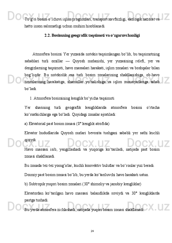To‘g‘ri bosim o‘lchovi iqlim prognozlari, transport xavfsizligi, ekologik nazorat va
hatto inson salomatligi uchun muhim hisoblanadi.
2.2. Bosimning geografik taqsimoti va o‘zgaruvchanligi
Atmosfera bosimi Yer yuzasida notekis taqsimlangan bo‘lib, bu taqsimotning
sabablari   turli   omillar   —   Quyosh   nurlanishi,   yer   yuzasining   relefi,   yer   va
dengizlarning taqsimoti, havo massalari harakati, iqlim zonalari va boshqalar bilan
bog‘liqdir.   Bu   notekislik   esa   turli   bosim   zonalarining   shakllanishiga,   ob-havo
tizimlarining   harakatiga,   shamollar   yo‘nalishiga   va   iqlim   xususiyatlariga   sabab
bo‘ladi.
      1. Atmosfera bosimining kenglik bo‘yicha taqsimoti
Yer   sharining   turli   geografik   kengliklarida   atmosfera   bosimi   o‘rtacha
ko‘rsatkichlarga ega bo‘ladi. Quyidagi zonalar ajratiladi:
a) Ekvatorial past bosim zonasi (0° kenglik atrofida)
Ekvator   hududlarida   Quyosh   nurlari   bevosita   tushgani   sababli   yer   sathi   kuchli
qiziydi.
Havo   massasi   isib,   yengillashadi   va   yuqoriga   ko‘tariladi,   natijada   past   bosim
zonasi shakllanadi.
Bu zonada tez-tez yomg‘irlar, kuchli konvektiv bulutlar va bo‘ronlar yuz beradi.
Doimiy past bosim zonasi bo‘lib, bu yerda ko‘tariluvchi havo harakati ustun.
b) Subtropik yuqori bosim zonalari (30° shimoliy va janubiy kengliklar)
Ekvatordan   ko‘tarilgan   havo   massasi   balandlikda   soviydi   va   30°   kengliklarda
pastga tushadi.
Bu yerda atmosfera zichlashadi, natijada yuqori bosim zonasi shakllanadi.
24
